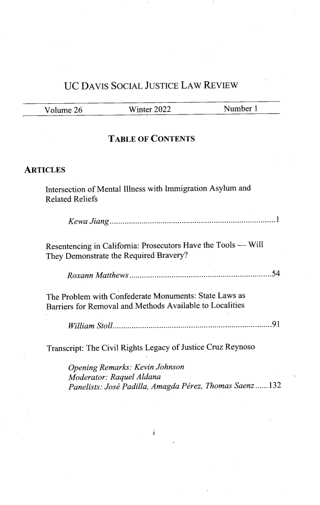 handle is hein.journals/ucdajujlp26 and id is 1 raw text is: UC DAVIS SOCIAL JUSTICE LAW REVIEW
Volume 26             Winter 2022              Number 1
TABLE OF CONTENTS
ARTICLES
Intersection of Mental Illness with Immigration Asylum and
Related Reliefs
K ewa  Jiang  ....................................................... ...... .... 1
Resentencing in California: Prosecutors Have the Tools - Will
They Demonstrate the Required Bravery?
Roxann Matthews ...................................................................54
The Problem with Confederate Monuments: State Laws as
Barriers for Removal and Methods Available to Localities
William  Stoll..........................................................91
Transcript: The Civil Rights Legacy of Justice Cruz Reynoso
Opening Remarks: Kevin Johnson
Moderator: Raquel Aldana
Panelists: Jose Padilla, Amagda Perez, Thomas Saenz......132

i


