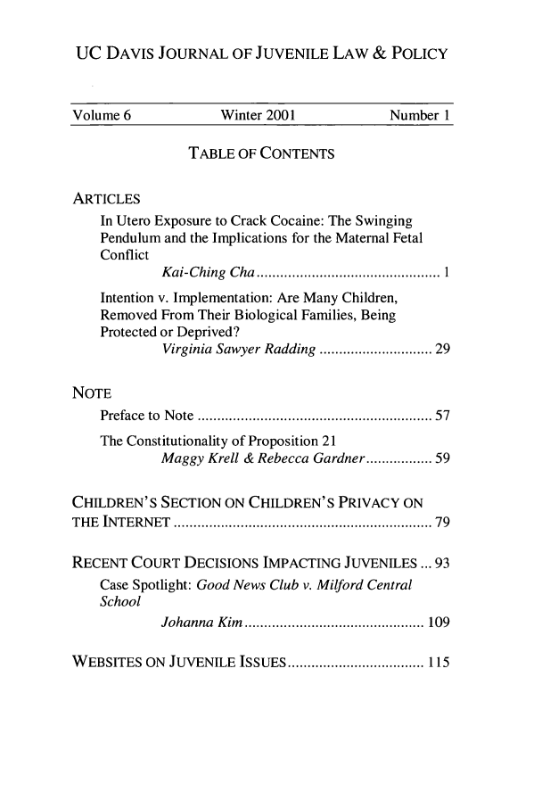handle is hein.journals/ucdajujlp6 and id is 1 raw text is: UC DAVIS JOURNAL OF JUVENILE LAW & POLICY
Volume 6             Winter 2001            Number 1
TABLE OF CONTENTS
ARTICLES
In Utero Exposure to Crack Cocaine: The Swinging
Pendulum and the Implications for the Maternal Fetal
Conflict
K ai-Ching  Cha  ............................................... 1
Intention v. Implementation: Are Many Children,
Removed From Their Biological Families, Being
Protected or Deprived?
Virginia Sawyer Radding ......................... 29
NOTE
Preface  to  N ote  .......................................................  57
The Constitutionality of Proposition 21
Maggy Krell & Rebecca Gardner ............. 59
CHILDREN'S SECTION ON CHILDREN'S PRIVACY ON
THE  INTERNET  ..............................................................  79
RECENT COURT DECISIONS IMPACTING JUVENILES ... 93
Case Spotlight: Good News Club v. Milford Central
School
Johanna  Kim   .............................................. 109
W EBSITES ON  JUVENILE ISSUES ................................... 115



