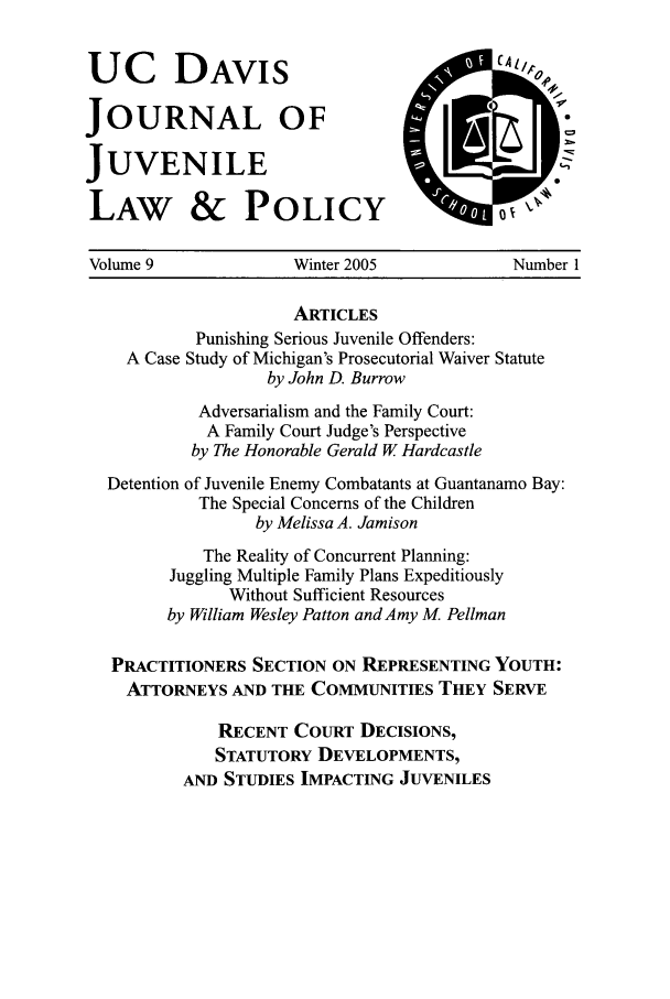 handle is hein.journals/ucdajujlp9 and id is 1 raw text is: UC DAVIS
JOURNAL OF
JUVENILE
LAW & POLICY

Volume 9               Winter 2005               Number 1
ARTICLES
Punishing Serious Juvenile Offenders:
A Case Study of Michigan's Prosecutorial Waiver Statute
by John D. Burrow
Adversarialism and the Family Court:
A Family Court Judge's Perspective
by The Honorable Gerald W Hardcastle
Detention of Juvenile Enemy Combatants at Guantanamo Bay:
The Special Concerns of the Children
by Melissa A. Jamison
The Reality of Concurrent Planning:
Juggling Multiple Family Plans Expeditiously
Without Sufficient Resources
by William Wesley Patton and Amy M. Pellman
PRACTITIONERS SECTION ON REPRESENTING YOUTH:
ATTORNEYS AND THE COMMUNITIES THEY SERVE
RECENT COURT DECISIONS,
STATUTORY DEVELOPMENTS,
AND STUDIES IMPACTING JUVENILES


