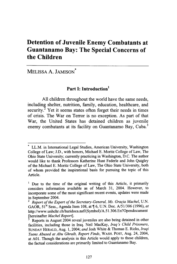 handle is hein.journals/ucdajujlp9 and id is 135 raw text is: Detention of Juvenile Enemy Combatants at
Guantanamo Bay: The Special Concerns of
the Children
MELISSA A. JAMISON*
Part I: Introduction
All children throughout the world have the same needs,
includin shelter, nutrition, family, education, healthcare, and
security. Yet it seems states often forget their needs in times
of crisis. The War on Terror is no exception. As part of that
War, the United States has detained children as juvenile
enemy combatants at its facility on Guantanamo Bay, Cuba.3
. LL.M. in International Legal Studies, American University, Washington
College of Law; J.D., with honors, Michael E. Moritz College of Law, The
Ohio State University; currently practicing in Washington, D.C. The author
would like to thank Professors Katherine Hunt Federle and John Quigley
of the Michael E. Moritz College of Law, The Ohio State University, both
of whom provided the inspirational basis for pursuing the topic of this
Article.
1 Due to the time of the original writing of this Article, it primarily
considers information available as of March 31, 2004. However, to
incorporate some of the most significant recent events, updates were made
in September 2004.
2 Report of the Expert of the Secretary-General, Ms. Graqia Machel, U.N.
GAOR, 510 Sess., Agenda Item 108, at   6, U.N. Doc. A/51/306 (1996), at
http://www.unhchr.ch/huridoca.nsf/(Symbol)/A.51.306.En?Opendocument
[hereinafter Machel Report].
3 Reports in August 2004 reveal juveniles are also being detained in other
facilities, including those in Iraq. Neil MacKay, Iraq's Child Prisoners,
SUNDAY HERALD, Aug. 1, 2004; and Josh White & Thomas E. Ricks, Iraqi
Teens Abused at Abu Ghraib, Report Finds, WASH. POST, Aug. 24, 2004,
at A01. Though the analysis in this Article would apply to those children,
the factual considerations are primarily limited to Guantanamo Bay.


