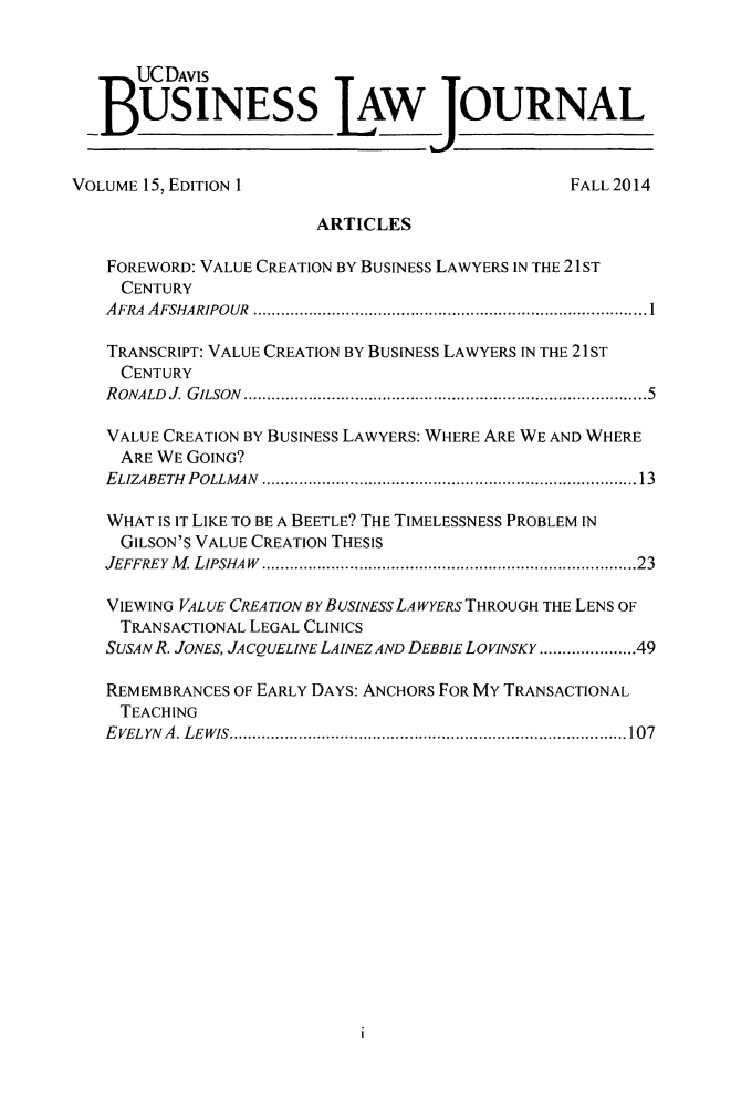 handle is hein.journals/ucdbulj15 and id is 1 raw text is: 


      UCDAVIS


   BUSINESS LAW OURNAL


VOLUME 15, EDITION 1                            FALL2014

                        ARTICLES

   FOREWORD: VALUE CREATION BY BUSINESS LAWYERS IN THE 21ST
     CENTURY
   AFRA AFSHARIPOUR               ..............................................1

   TRANSCRIPT: VALUE CREATION BY BUSINESS LAWYERS IN THE 21ST
     CENTURY
   RONALD J. GILSON   ...................................... ........5

   VALUE CREATION BY BUSINESS LAWYERS: WHERE ARE WE AND WHERE
     ARE WE GOING?
   ELIZABETH POLLMAN                ...........................................13

   WHAT IS IT LIKE TO BE A BEETLE? THE TIMELESSNESS PROBLEM IN
     GILSON'S VALUE CREATION THESIS
   JEFFREY M LIPSHAW               ...........................................23

   VIEWING VALUE CREATION BYBUSINESSLAWYERS THROUGH THE LENS OF
     TRANSACTIONAL LEGAL CLINICS
   SUSAN R. JONES, JACQUELINE LAINEZ AND DEBBIE LOVINSKY ...........49

   REMEMBRANCES OF EARLY DAYS: ANCHORS FOR MY TRANSACTIONAL
     TEACHING
   EVELYNA. LEWIS..............................................107


1


