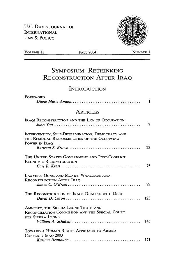 handle is hein.journals/ucdl11 and id is 1 raw text is: U.C. DAVIS JOURNAL OF
INTERNATIONAL
LAW & POLICY
VOLUME 11                   FALL 2004                   NUMBER 1
SYMPOSIUM: RETHINKING
RECONSTRUCTION AFTER IRAQ
INTRODUCTION
FOREWORD
D iane  M arie  A m ann  ......................................
ARTICLES
IRAQI RECONSTRUCTION AND THE LAW OF OCCUPATION
John  Yoo  ................................................. 7
INTERVENTION, SELF-DETERMINATION, DEMOCRACY AND
THE RESIDUAL RESPONSIBILITIES OF THE OCCUPYING
POWER IN IRAQ
Bartram  S. Brown  ........................................  23
THE UNITED STATES GOVERNMENT AND POST-CONFLICT
ECONOMIC RECONSTRUCTION
C arl  B . K ress  .............................................  75
LAWYERS, GUNS, AND MONEY: WARLORDS AND
RECONSTRUCTION AFTER IRAQ
Jam es  C. O 'Brien  .........................................  99
THE RECONSTRUCTION OF IRAQ: DEALING WITH DEBT
D avid  D . Caron  ..........................................  123
AMNESTY, THE SIERRA LEONE TRUTH AND
RECONCILIATION COMMISSION AND THE SPECIAL COURT
FOR SIERRA LEONE
W illiam  A. Schabas .......................................  145
TOWARD A HUMAN RIGHTS APPROACH TO ARMED
CONFLICT: IRAQ 2003
Karim a  Bennoune  ........................................  171


