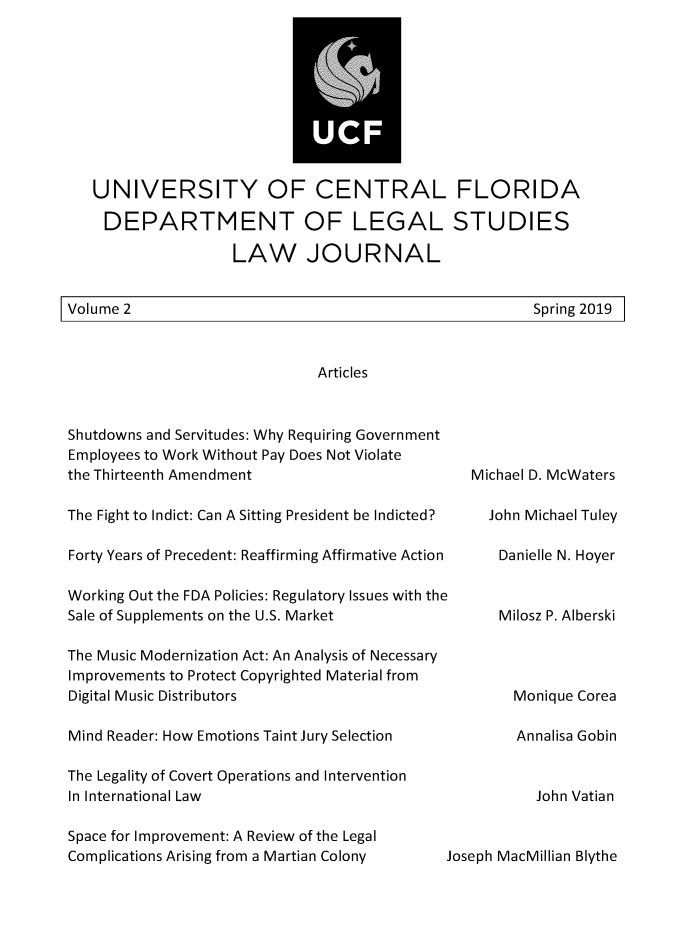 handle is hein.journals/ucflaegs2 and id is 1 raw text is: 










UNIVERSITY OF CENTRAL FLORIDA

DEPARTMENT OF LEGAL STUDIES

                 LAW JOURNAL


Spring 2019


Shutdowns and Servitudes: Why Requiring Government
Employees to Work Without Pay Does Not Violate
the Thirteenth Amendment

The Fight to Indict: Can A Sitting President be Indicted?

Forty Years of Precedent: Reaffirming Affirmative Action

Working Out the FDA Policies: Regulatory Issues with the
Sale of Supplements on the U.S. Market

The Music Modernization Act: An Analysis of Necessary
Improvements to Protect Copyrighted Material from
Digital Music Distributors

Mind Reader: How Emotions Taint Jury Selection

The Legality of Covert Operations and Intervention
In International Law

Space for Improvement: A Review of the Legal
Complications Arising from a Martian Colony  J


  Michael D. McWaters

    John Michael Tuley

      Danielle N. Hoyer


      Milosz P. Alberski




      Monique  Corea

        Annalisa Gobin


          John Vatian


oseph MacMillian Blythe


Volume 2


Articles


