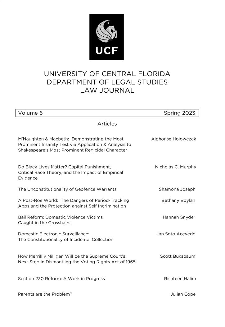 handle is hein.journals/ucflaegs6 and id is 1 raw text is: 














UNIVERSITY OF CENTRAL FLORIDA
DEPARTMENT OF LEGAL STUDIES

              LAW JOURNAL


Volume  6


Spring 2023


Articles


M'Naughten & Macbeth: Demonstrating the Most
Prominent Insanity Test via Application & Analysis to
Shakespeare's Most Prominent Regicidal Character


Do Black Lives Matter? Capital Punishment,
Critical Race Theory, and the Impact of Empirical
Evidence

The Unconstitutionality of Geofence Warrants

A Post-Roe World: The Dangers of Period-Tracking
Apps and the Protection against Self Incrimination

Bail Reform: Domestic Violence Victims
Caught in the Crosshairs

Domestic Electronic Surveillance:
The Constitutionality of Incidental Collection


How Merrill v Milligan Will be the Supreme Court's
Next Step in Dismantling the Voting Rights Act of 1965


Section 230 Reform: A Work in Progress


Alphonse Holowczak





  Nicholas C. Murphy




  Shamona  Joseph

    Bethany Boylan


    Hannah Snyder


  Jan Soto Acevedo




    Scott Buksbaum




    Rishteen Halim


Parents are the Problem?


Julian Cope



