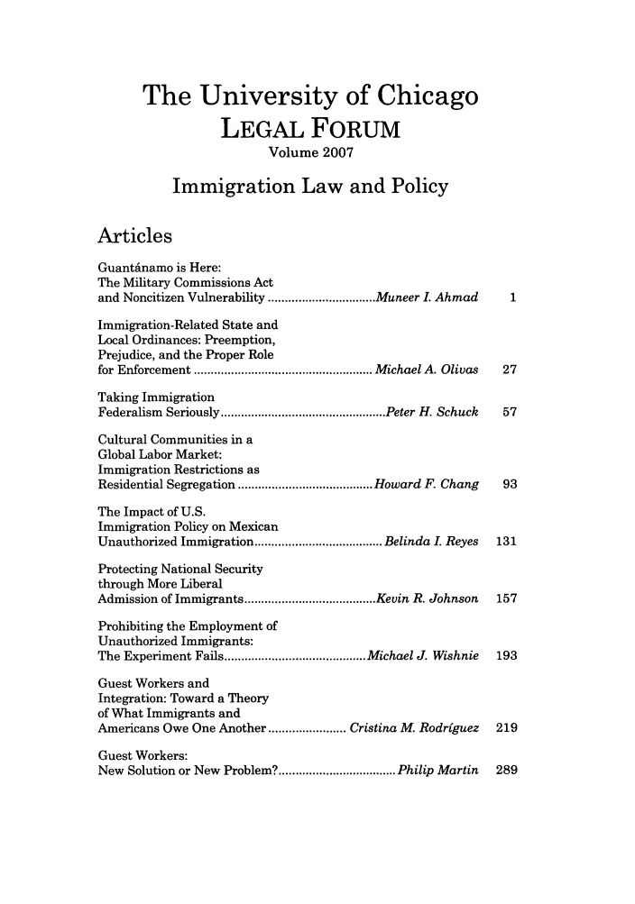 handle is hein.journals/uchclf2007 and id is 1 raw text is: The University of Chicago
LEGAL FORUM
Volume 2007
Immigration Law and Policy
Articles
Guantinamo is Here:
The Military Commissions Act
and Noncitizen Vulnerability ................................ Muneer I. Ahmad  1
Immigration-Related State and
Local Ordinances: Preemption,
Prejudice, and the Proper Role
for Enforcement ..................................................... M ichael A. Olivas  27
Taking Immigration
Federalism  Seriously ................................................. Peter H. Schuck  57
Cultural Communities in a
Global Labor Market:
Immigration Restrictions as
Residential Segregation ........................................ Howard F. Chang  93
The Impact of U.S.
Immigration Policy on Mexican
Unauthorized Immigration ...................................... Belinda I. Reyes  131
Protecting National Security
through More Liberal
Admission of Immigrants ....................................... Kevin R. Johnson  157
Prohibiting the Employment of
Unauthorized Immigrants:
The Experiment Fails .......................................... Michael J. Wishnie  193
Guest Workers and
Integration: Toward a Theory
of What Immigrants and
Americans Owe One Another ....................... Cristina M. Rodriguez  219
Guest Workers:
New Solution or New Problem? ................................... Philip Martin  289


