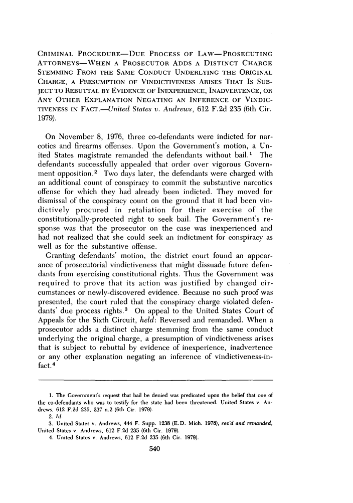 handle is hein.journals/ucinlr49 and id is 552 raw text is: CRIMINAL PROCEDURE-DUE PROCESS OF LAW-PROSECUTING
ATTORNEYS-WHEN A PROSECUTOR ADDS A DISTINCT CHARGE
STEMMING FROM THE SAME CONDUCT UNDERLYING THE ORIGINAL
CHARGE, A PRESUMPTION OF VINDICTIVENESS ARISES THAT IS SUB-
JECT TO REBUTTAL BY EVIDENCE OF INEXPERIENCE, INADVERTENCE, OR
ANY OTHER EXPLANATION NEGATING AN INFERENCE OF VINDIC-
TIVENESS IN FACT.-United States v. Andrews, 612 F.2d 235 (6th Cir.
1979).
On November 8, 1976, three co-defendants were indicted for nar-
cotics and firearms offenses. Upon the Government's motion, a Un-
ited States magistrate remanded the defendants without bail.' The
defendants successfully appealed that order over vigorous Govern-
ment opposition.2 Two days later, the defendants were charged with
an additional count of conspiracy to commit the substantive narcotics
offense for which they had already been indicted. They moved for
dismissal of the conspiracy count on the ground that it had been vin-
dictively procured in retaliation for their exercise of the
constitutionally-protected right to seek bail. The Government's re-
sponse was that the prosecutor on the case was inexperienced and
had not realized that she could seek an indictment for conspiracy as
well as for the substantive offense.
Granting defendants' motion, the district court found an appear-
ance of prosecutorial vindictiveness that might dissuade future defen-
dants from exercising constitutional rights. Thus the Government was
required to prove that its action was justified by changed cir-
cumstances or newly-discovered evidence. Because no such proof was
presented, the court ruled that the conspiracy charge violated defen-
dants' due process rights.3 On appeal to the United States Court of
Appeals for the Sixth Circuit, held: Reversed and remanded. When a
prosecutor adds a distinct charge stemming from the same conduct
underlying the original charge, a presumption of vindictiveness arises
that is subject to rebuttal by evidence of inexperience, inadvertence
or any other explanation negating an inference of vindictiveness-in-
fact. 4
1. The Government's request that bail be denied was predicated upon the belief that one of
the co-defendants who was to testify for the state had been threatened. United States v. An-
drews, 612 F.2d 235, 237 n.2 (6th Cir. 1979).
2. Id.
3. United States v. Andrews, 444 F. Supp. 1238 (E.D. Mich. 1978), rev'd and remanded,
United States v. Andrews, 612 F.2d 235 (6th Cir. 1979).
4. United States v. Andrews, 612 F.2d 235 (6th Cir. 1979).


