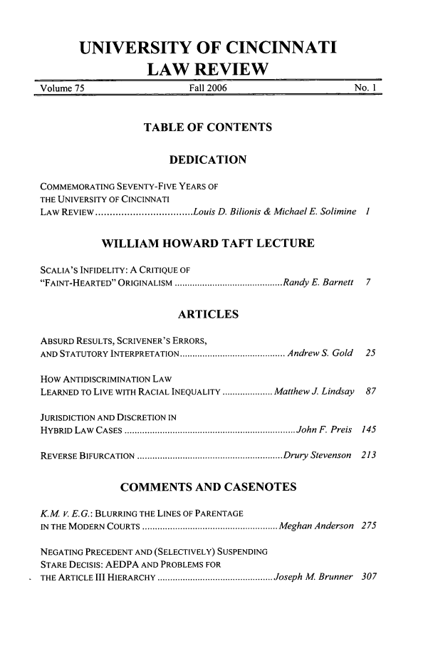 handle is hein.journals/ucinlr75 and id is 1 raw text is: UNIVERSITY OF CINCINNATI
LAW REVIEW
Volume 75                    Fall 2006                       No. 1
TABLE OF CONTENTS
DEDICATION
COMMEMORATING SEVENTY-FIVE YEARS OF
THE UNIVERSITY OF CINCINNATI
LAW  REVIEW .................................. Louis D. Bilionis &  Michael E. Solimine  I
WILLIAM HOWARD TAFT LECTURE
SCALIA'S INFIDELITY: A CRITIQUE OF
FAINT-HEARTED ORIGINALISM  ........................................... Randy E. Barnett  7
ARTICLES
ABSURD RESULTS, SCRIVENER'S ERRORS,
AND STATUTORY INTERPRETATION .......................................... Andrew  S. Gold  25
How ANTIDISCRIMINATION LAW
LEARNED TO LIVE WITH RACIAL INEQUALITY .................... Matthew J. Lindsay  87
JURISDICTION AND DISCRETION IN
HYBRID  LAW  CASES  .................................................................... John  F. Preis  145
REVERSE BIFURCATION  .......................................................... Drury  Stevenson  213
COMMENTS AND CASENOTES
K.M v. E.G.: BLURRING THE LINES OF PARENTAGE
IN  THE MODERN  COURTS ...................................................... Meghan Anderson  275
NEGATING PRECEDENT AND (SELECTIVELY) SUSPENDING
STARE DECISIS: AEDPA AND PROBLEMS FOR
THE ARTICLE III HIERARCHY .............................................. Joseph M   Brunner  307


