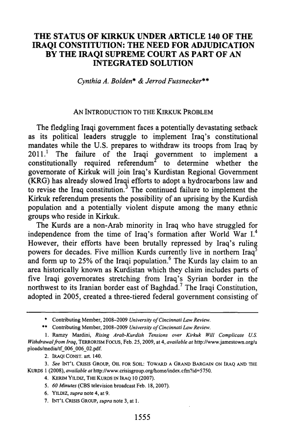 handle is hein.journals/ucinlr77 and id is 1563 raw text is: THE STATUS OF KIRKUK UNDER ARTICLE 140 OF THE
IRAQI CONSTITUTION: THE NEED FOR ADJUDICATION
BY THE IRAQI SUPREME COURT AS PART OF AN
INTEGRATED SOLUTION
Cynthia A. Bolden* & Jerrod Fussnecker**
AN INTRODUCTION TO THE KIRKUK PROBLEM
The fledgling Iraqi government faces a potentially devastating setback
as its political leaders struggle to implement Iraq's constitutional
mandates while the U.S. prepares to withdraw its troops from Iraq by
2011.1 The     failure  of  the  Iraqi government to      implement a
constitutionally  required  referendum2    to  determine   whether   the
governorate of Kirkuk will join Iraq's Kurdistan Regional Government
(KRG) has already slowed Iraqi efforts to adopt a hydrocarbons law and
to revise the Iraq constitution.3 The continued failure to implement the
Kirkuk referendum presents the possibility of an uprising by the Kurdish
population and a potentially violent dispute among the many ethnic
groups who reside in Kirkuk.
The Kurds are a non-Arab minority in Iraq who have struggled for
independence from    the time of Iraq's formation after World War I.4
However, their efforts have been brutally repressed by Iraq's ruling
powers for decades. Five million Kurds currently live in northern Iraq5
and form up to 25% of the Iraqi population.6 The Kurds lay claim to an
area historically known as Kurdistan which they claim includes parts of
five Iraqi governorates stretching from Iraq's Syrian border in the
northwest to its Iranian border east of Baghdad.7 The Iraqi Constitution,
adopted in 2005, created a three-tiered federal government consisting of
* Contributing Member, 2008-2009 University of Cincinnati Law Review.
** Contributing Member, 2008-2009 University of Cincinnati Law Review.
1. Ramzy Mardini, Rising Arab-Kurdish Tensions over Kirkuk Will Complicate US.
Withdrawalfrom Iraq, TERRORISM FOCUS, Feb. 25, 2009, at 4, available at http://www.jamestown.org/u
ploads/media/tf 006 006 02.pdf.
2. IRAQI CONST. art. 140.
3. See INT'L CRISIS GROUP, OIL FOR SOIL: TOWARD A GRAND BARGAIN ON IRAQ AND THE
KURDS 1 (2008), available at http://www.crisisgroup.org/home/index.cfm?id=5750.
4. KERIM YILDIZ, THE KURDS IN IRAQ 10 (2007).
5. 60 Minutes (CBS television broadcast Feb. 18, 2007).
6. YILDIZ, supra note 4, at 9.
7. INT'L CRISIS GROUP, supra note 3, at 1.

1555


