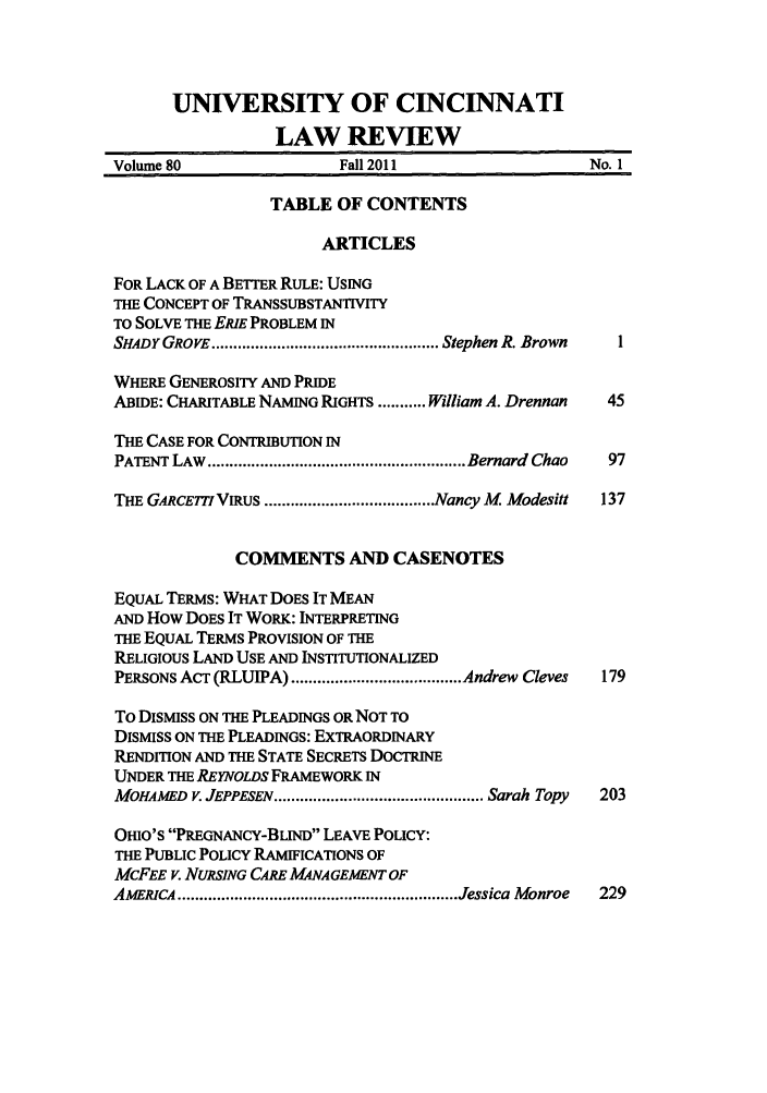 handle is hein.journals/ucinlr80 and id is 1 raw text is: UNIVERSITY OF CINCINNATI
LAW REVIEW
Volume 80                Fall 2011                  No. 1
TABLE OF CONTENTS
ARTICLES
FOR LACK OF A BETTER RULE: USING
THE CONCEPT OF TRANSSUBSTANTIVITY
TO SOLVE THE ERIE PROBLEM IN
SHADY GROVE .................................................... Stephen R. Brown  1
WHERE GENEROSITY AND PRIDE
ABIDE: CHARITABLE NAMING RIGHTS ........... William A. Drennan  45
THE CASE FOR CONTRIBUTION IN
PATENT LAW  ........................................................... Bernard  Chao  97
THE GARCETTI VIRUS ....................................... Nancy M  Modesitt  137
COMMENTS AND CASENOTES
EQUAL TERMS: WHAT DOES IT MEAN
AND How DOES IT WORK: INTERPRETING
THE EQUAL TERMS PROVISION OF THE
RELIGIOUS LAND USE AND INSTITUTIONALIZED
PERSONS ACT (RLUIPA) ....................................... Andrew  Cleves  179
To DISMISS ON THE PLEADINGS OR NOT TO
DISMISS ON THE PLEADINGS: EXTRAORDINARY
RENDITION AND THE STATE SECRETS DOCTRINE
UNDER THE REYNOLDS FRAMEWORK IN
MOHAMED  V. JEPPESEN ................................................ Sarah Topy  203
OHIO'S PREGNANCY-BLIND LEAVE POLICY:
THE PUBLIC POLICY RAMIFICATIONS OF
McFEE V. NURSING CARE MANAGEMENT OF

AMERICA           ................................................................ Jessica                    M   onroe

229


