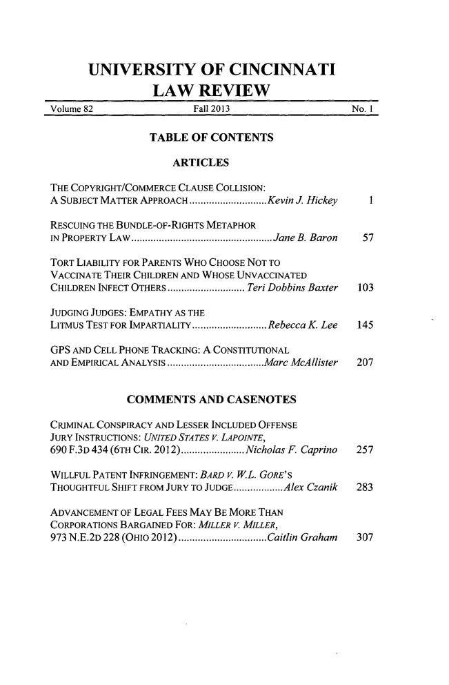 handle is hein.journals/ucinlr82 and id is 1 raw text is: UNIVERSITY OF CINCINNATI
LAW REVIEW
Volume 82                Fall 2013                  No. 1
TABLE OF CONTENTS
ARTICLES
THE COPYRIGHT/COMMERCE CLAUSE COLLISION:
A SUBJECT MATTER APPROACH ........ ......Kevin J. Hickey  1
RESCUING THE BUNDLE-OF-RIGHTS METAPHOR
IN PROPERTY LAw........................... Jane B. Baron  57
TORT LIABILITY FOR PARENTS WHO CHOOSE NOT TO
VACCINATE THEIR CHILDREN AND WHOSE UNVACCINATED
CHILDREN INFECT OTHERS  ................Teri Dobbins Baxter  103
JUDGING JUDGES: EMPATHY AS THE
LITMus TEST FOR IMPARTIALITY  ...............Rebecca K Lee  145
GPS AND CELL PHONE TRACKING: A CONSTITUTIONAL
AND EMPIRICAL ANALYSIS  ....................Marc McAllister  207
COMMENTS AND CASENOTES
CRIMINAL CONSPIRACY AND LESSER INCLUDED OFFENSE
JURY INSTRUCTIONS: UNITED STATES V. LAPOINTE,
690 F.3D 434 (6TH CIR. 2012).......... Nicholas F. Caprino  257
WILLFUL PATENT INFRINGEMENT: BARD V. WL. GORE'S
THOUGHTFUL SHIFT FROM JURY TO JUDGE..................Alex Czanik  283
ADVANCEMENT OF LEGAL FEES MAY BE MORE THAN
CORPORATIONS BARGAINED FOR: MILLER V. MILLER,
973 N.E.2D 228 (OHIO 2012)  ..............Caitlin Graham  307


