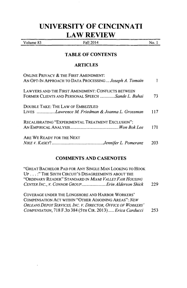 handle is hein.journals/ucinlr83 and id is 1 raw text is: 



      UNIVERSITY OF CINCINNATI
                 LAW REVIEW
Volume 83               Fall 2014                 No. I

                 TABLE OF CONTENTS

                    ARTICLES

ONLINE PRIVACY & THE FIRST AMENDMENT:
AN OPT-IN APPROACH TO DATA PROCESSING... Joseph A. Tomain  I

LAWYERS AND THE FIRST AMENDMENT: CONFLICTS BETWEEN
FORMER CLIENTS AND PERSONAL SPEECH ............. Sande L. Buhai  73

DOUBLE TAKE: THE LAW OF EMBEZZLED
LIVES ................ Lawrence M Friedman & Joanna L. Grossman  117

RECALIBRATING EXPERIMENTAL TREATMENT EXCLUSION:
AN EMPIRICAL ANALYSIS .......................................... Won Bok Lee  171

ARE WE READY FOR THE NEXT
NIKE V. KSKY9 ............................................. Jennifer L. Pomeranz  203


             COMMENTS AND CASENOTES

GREAT BACHELOR PAD FOR ANY SINGLE MAN LOOKING TO HOOK
UP... : THE SIXTH CIRCUIT'S DISAGREEMENTS ABOUT THE
ORDINARY READER STANDARD IN MIAM7 VALLEYFAIR HOUSING
CENTER INC., V. CONNOR GROUP ..................... Erin Alderson Shick  229

COVERAGE UNDER THE LONGSHORE AND HARBOR WORKERS'
COMPENSATION ACT WITHIN OTHER ADJOINING AREAS: NEW
ORLEANS DEPOT SERVICES, INC. V. DIRECTOR, OFFICE OF WORKERS'
COMPENSATION, 718 F.3D 384 (5TH CIR. 2013) ..... Erica Carducci  253


