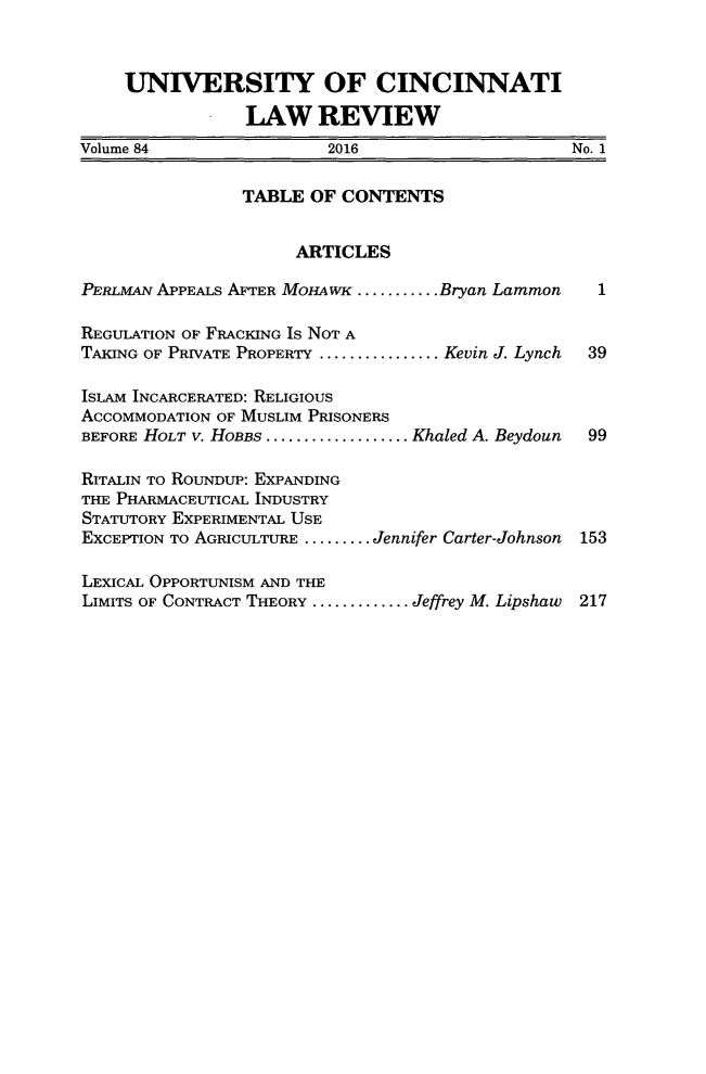 handle is hein.journals/ucinlr84 and id is 1 raw text is: 



    UNIVERSITY OF CINCINNATI

                LAW REVIEW
Volume 84               2016                    No. 1

                TABLE  OF CONTENTS


                     ARTICLES

PERLMAN APPEALS AFTER MOHAWK ........ Bryan Larnmon    1

REGULATION OF FRACKING Is NOT A
TAKING OF PRIVATE PROPERTY ................Kevin J. Lynch  39

ISLAM INCARCERATED: RELIGIOUS
ACCOMMODATION OF MUSLIM PRISONERS
BEFORE HOLT v. HoBBs...................Khaled A. Beydoun  99

RITALIN TO ROUNDUP: EXPANDING
THE PHARMACEUTICAL INDUSTRY
STATUTORY EXPERIMENTAL USE
EXCEPTION To AGRICULTURE ......... Jennifer Carter-Johnson 153

LEXICAL OPPORTUNISM AND THE
LIMITS OF CONTRACT THEORY ............. Jeffrey M. Lipshaw  217


