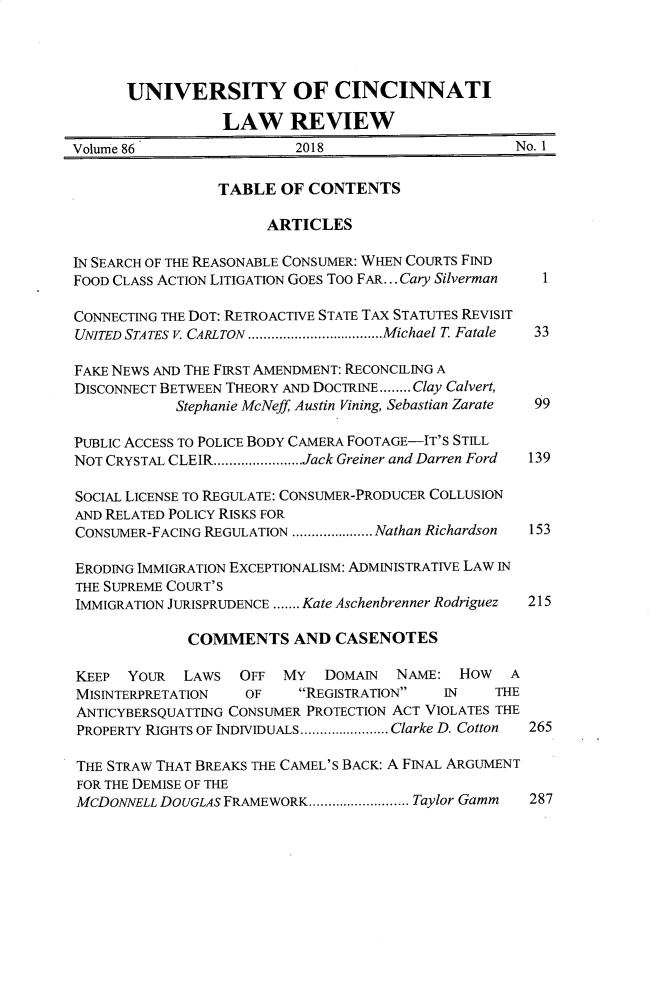 handle is hein.journals/ucinlr86 and id is 1 raw text is: 




      UNIVERSITY OF CINCINNATI

                  LAW REVIEW
Volume 86                 2018                      No. 1

                 TABLE  OF  CONTENTS

                       ARTICLES

IN SEARCH OF THE REASONABLE CONSUMER: WHEN COURTS FIND
FOOD CLASS ACTION LITIGATION GOES Too FAR... Cary Silverman  1

CONNECTING THE DOT: RETROACTIVE STATE TAX STATUTES REVISIT
UNITED STATES V. CARLTON ...................Michael T Fatale  33

FAKE NEWS AND THE FIRST AMENDMENT: RECONCILING A
DISCONNECT BETWEEN THEORY AND DOCTRINE........Clay Calvert,
            Stephanie McNeff Austin Vining, Sebastian Zarate  99

PUBLIC ACCESS TO POLICE BODY CAMERA FOOTAGE-IT'S STILL
NOT CRYSTAL CLEIR.......................Jack Greiner and Darren Ford  139

SOCIAL LICENSE TO REGULATE: CONSUMER-PRODUCER COLLUSION
AND RELATED POLICY RISKS FOR
CONSUMER-FACING REGULATION ....... .....Nathan Richardson  153

ERODING IMMIGRATION EXCEPTIONALISM: ADMINISTRATIVE LAW IN
THE SUPREME COURT'S
IMMIGRATION JURISPRUDENCE ....... Kate Aschenbrenner Rodriguez  215

             COMMENTS AND CASENOTES

KEEP  YOUR   LAWS   OFF  MY  DOMAIN   NAME:  HOW   A
MISINTERPRETATION   OF    REGISTRATION   IN    THE
ANTICYBERSQUATTING CONSUMER PROTECTION ACT VIOLATES THE
PROPERTY RIGHTS OF INDIVIDUALS .............Clarke D. Cotton  265

THE STRAW THAT BREAKS THE CAMEL'S BACK: A FINAL ARGUMENT
FOR THE DEMISE OF THE
McDONNELL DOUGLAS FRAMEWORK............... Taylor Gamm 287


