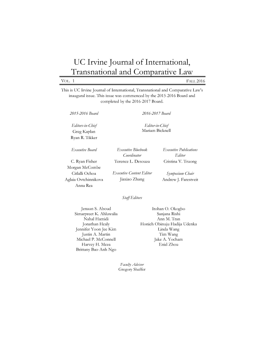 handle is hein.journals/ucivjtoml1 and id is 1 raw text is: 












UC Irvine Journal of International,

Transnational and Comparative Law


VOL. 1


FALL 2016


This is UC Irvine Journal of International, Transnational and Comparative Law's
    inaugural issue. This issue was commenced by the 2015-2016 Board and
                   completed by the 2016-2017 Board.


2015-2016 Board


Editors-in-Chief
Greg  Kaplan
Ryan R. Tikker


2016-2017 Board


Editor-in-Chief
Mariam Bicknell


   Executive Board

   C. Ryan Fisher
 Morgan McCombe
   Citlalh Ochoa
Aglaia Ovtchinnikova
     Anna Rea


  Executive Bluebook
     Coordinator
 Terence L. Desouza

Executive Content Editor
   Jiaxiao Zhang


Executive Publications
      Editor
 Cristina V. Truong

 Sjmposium Chair
Andrew J. Farestveit


Staff Editors


   Jenaun S. Aboud
Simarpreet K. Ahiuwalia
    Nahal Hamidi
    Jonathan Healy
Jennifer Yoon Jee Kim
   Justin A. Martin
 Michael P. McConnell
   Harvey H. Meza
 Brittany Bao-Anh Ngo


      Itohan 0. Okogbo
        Sanjana Rishi
        Ann M. Tran
Honieh Obinuju Hadija Udenka
        Linda Wang
        Tim  Wang
      Jake A. Yocham
         Enid Zhou


Facuhy Advisor
Gregory Shaffer



