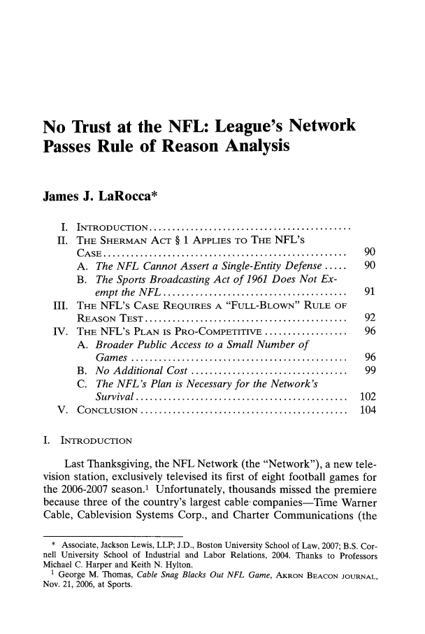 handle is hein.journals/uclaetrlr15 and id is 101 raw text is: No Trust at the NFL: League's Network
Passes Rule of Reason Analysis
James J. LaRocca*
I.  INTRODUCTION   ............................................
II. THE SHERMAN ACT § 1 APPLIES To THE NFL's
C A SE  .....................................................  90
A. The NFL Cannot Assert a Single-Entity Defense .....      90
B. The Sports Broadcasting Act of 1961 Does Not Ex-
em pt the  N FL  ........................................  91
III. THE NFL's CASE REQUIRES A FULL-BLOWN RULE OF
REASON   TEST  ............................................  92
IV. THE NFL's PLAN IS PRO-COMPETITIVE ..................         96
A. Broader Public Access to a Small Number of
G am es  ...............................................  96
B.  No  Additional Cost ..................................  99
C. The NFL's Plan is Necessary for the Network's
Survival  ..............................................  102
V .  CONCLUSION   .............................................  104
I. INTRODUCTION
Last Thanksgiving, the NFL Network (the Network), a new tele-
vision station, exclusively televised its first of eight football games for
the 2006-2007 season.1 Unfortunately, thousands missed the premiere
because three of the country's largest cable companies-Time Warner
Cable, Cablevision Systems Corp., and Charter Communications (the
* Associate, Jackson Lewis, LLP; J.D., Boston University School of Law, 2007; B.S. Cor-
nell University School of Industrial and Labor Relations, 2004. Thanks to Professors
Michael C. Harper and Keith N. Hylton.
1 George M. Thomas, Cable Snag Blacks Out NFL Game, AKRON BEACON JOURNAL,
Nov. 21, 2006, at Sports.



