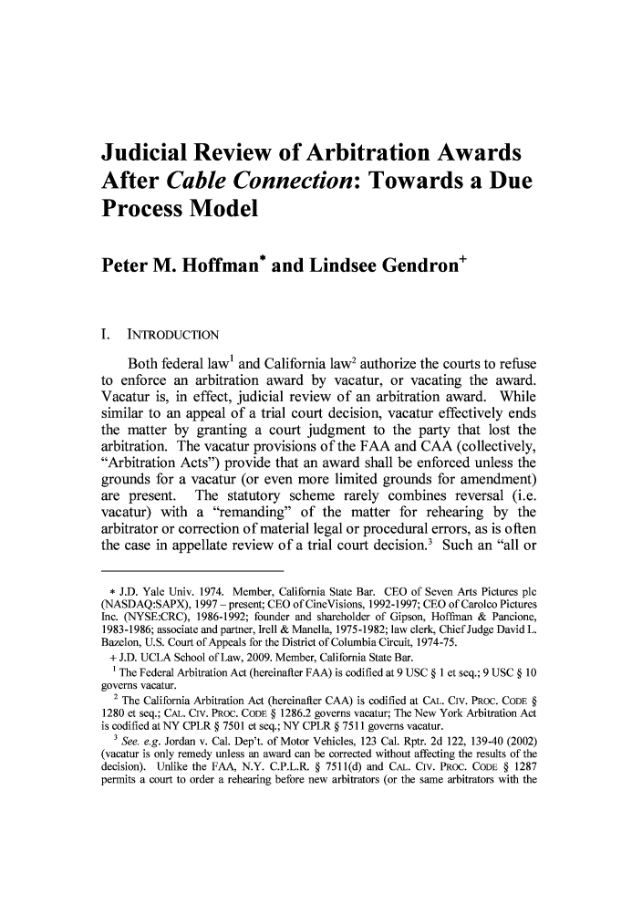 handle is hein.journals/uclaetrlr17 and id is 1 raw text is: Judicial Review of Arbitration Awards
After Cable Connection: Towards a Due
Process Model
Peter M. Hoffman* and Lindsee Gendron+
I.  INTRODUCTION
Both federal law' and California law2 authorize the courts to refuse
to enforce an arbitration award by vacatur, or vacating the award.
Vacatur is, in effect, judicial review of an arbitration award. While
similar to an appeal of a trial court decision, vacatur effectively ends
the matter by granting a court judgment to the party that lost the
arbitration. The vacatur provisions of the FAA and CAA (collectively,
Arbitration Acts) provide that an award shall be enforced unless the
grounds for a vacatur (or even more limited grounds for amendment)
are present.    The statutory scheme rarely combines reversal (i.e.
vacatur) with a remanding of the matter for rehearing by the
arbitrator or correction of material legal or procedural errors, as is often
the case in appellate review of a trial court decision.3 Such an all or
* J.D. Yale Univ. 1974. Member, California State Bar. CEO of Seven Arts Pictures plc
(NASDAQ:SAPX), 1997 - present; CEO of CineVisions, 1992-1997; CEO of Carolco Pictures
Inc. (NYSE:CRC), 1986-1992; founder and shareholder of Gipson, Hoffman & Pancione,
1983-1986; associate and partner, Irell & Manella, 1975-1982; law clerk, Chief Judge David L.
Bazelon, U.S. Court of Appeals for the District of Columbia Circuit, 1974-75.
+ J.D. UCLA School of Law, 2009. Member, California State Bar.
1 The Federal Arbitration Act (hereinafter FAA) is codified at 9 USC § 1 et seq.; 9 USC § 10
governs vacatur.
2 The California Arbitration Act (hereinafter CAA) is codified at CAL. Civ. PROC. CODE §
1280 et seq.; CAL. Civ. PRoc. CODE § 1286.2 governs vacatur; The New York Arbitration Act
is codified at NY CPLR § 7501 et seq.; NY CPLR § 7511 governs vacatur.
3 See. e.g. Jordan v. Cal. Dep't. of Motor Vehicles, 123 Cal. Rptr. 2d 122, 139-40 (2002)
(vacatur is only remedy unless an award can be corrected without affecting the results of the
decision). Unlike the FAA, N.Y. C.P.L.R § 7511(d) and CAL. Civ. PRoc. CODE § 1287
permits a court to order a rehearing before new arbitrators (or the same arbitrators with the


