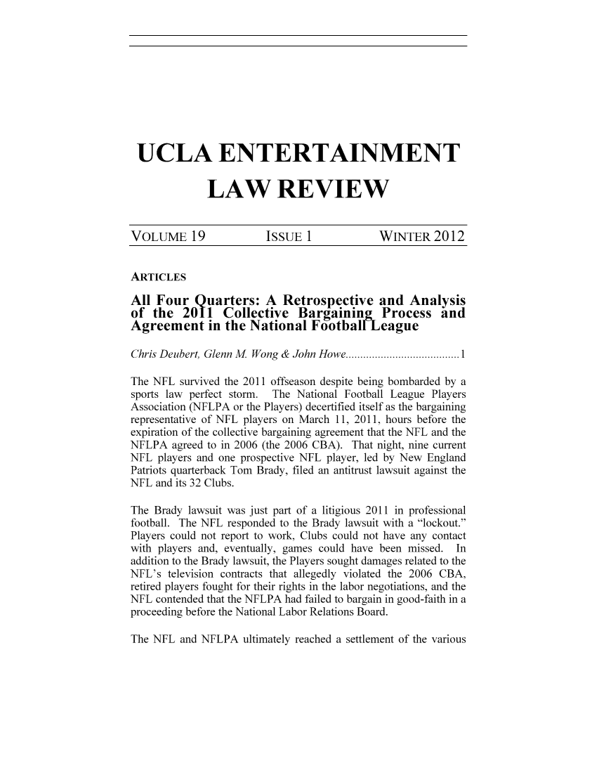 handle is hein.journals/uclaetrlr19 and id is 1 raw text is: UCLA ENTERTAINMENT
LAW REVIEW
VOLUME 19               ISSUE 1              WINTER 2012
ARTICLES
All Four Quarters: A Retrospective and Analysis
of the 2011 Collective Bargaining            Process and
Agreement in the National FootballLeague
Chris Deubert, Glenn M. Wong & John Howe..................
The NFL survived the 2011 offseason despite being bombarded by a
sports law perfect storm. The National Football League Players
Association (NFLPA or the Players) decertified itself as the bargaining
representative of NFL players on March 11, 2011, hours before the
expiration of the collective bargaining agreement that the NFL and the
NFLPA agreed to in 2006 (the 2006 CBA). That night, nine current
NFL players and one prospective NFL player, led by New England
Patriots quarterback Tom Brady, filed an antitrust lawsuit against the
NFL and its 32 Clubs.
The Brady lawsuit was just part of a litigious 2011 in professional
football. The NFL responded to the Brady lawsuit with a lockout.
Players could not report to work, Clubs could not have any contact
with players and, eventually, games could have been missed. In
addition to the Brady lawsuit, the Players sought damages related to the
NFL's television contracts that allegedly violated the 2006 CBA,
retired players fought for their rights in the labor negotiations, and the
NFL contended that the NFLPA had failed to bargain in good-faith in a
proceeding before the National Labor Relations Board.
The NFL and NFLPA ultimately reached a settlement of the various


