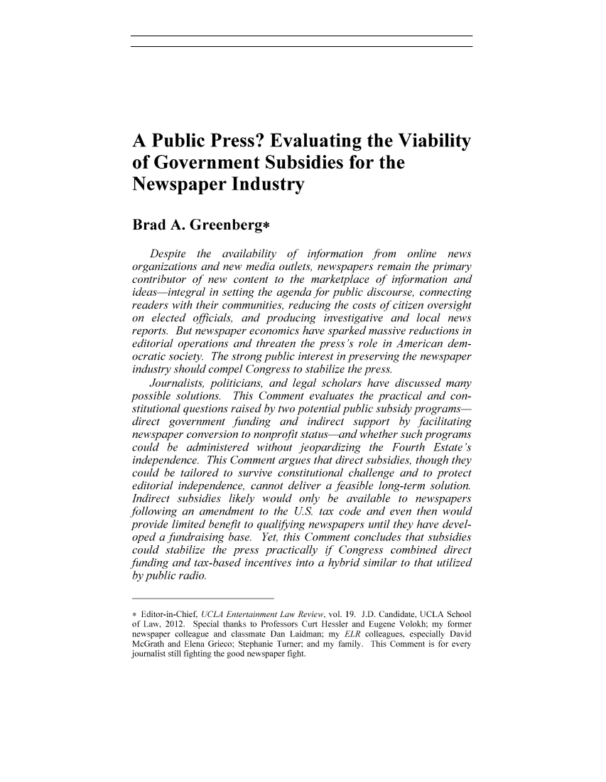 handle is hein.journals/uclaetrlr19 and id is 193 raw text is: A Public Press? Evaluating the Viability
of Government Subsidies for the
Newspaper Industry
Brad A. Greenberg*
Despite the availability of information from online news
organizations and new media outlets, newspapers remain the primary
contributor of new content to the marketplace of information and
ideas-integral in setting the agenda for public discourse, connecting
readers with their communities, reducing the costs of citizen oversight
on elected officials, and producing investigative and local news
reports. But newspaper economics have sparked massive reductions in
editorial operations and threaten the press's role in American dem-
ocratic society. The strong public interest in preserving the newspaper
industry should compel Congress to stabilize the press.
Journalists, politicians, and legal scholars have discussed many
possible solutions. This Comment evaluates the practical and con-
stitutional questions raised by two potential public subsidy programs-
direct government funding and indirect support by facilitating
newspaper conversion to nonprofit status-and whether such programs
could be administered without jeopardizing the Fourth Estate's
independence. This Comment argues that direct subsidies, though they
could be tailored to survive constitutional challenge and to protect
editorial independence, cannot deliver a feasible long-term solution.
Indirect subsidies likely would only be available to newspapers
following an amendment to the U.S. tax code and even then would
provide limited benefit to qualiying newspapers until they have devel-
oped a fundraising base. Yet, this Comment concludes that subsidies
could stabilize the press practically if Congress combined direct
funding and tax-based incentives into a hybrid similar to that utilized
by public radio.
* Editor-in-Chief. UCLA Entertainment Law Review, vol. 19. J.D. Candidate, UCLA School
of Law, 2012. Special thanks to Professors Curt Hessler and Eugene Volokh; my former
newspaper colleague and classmate Dan Laidman: my ELR colleagues. especially David
McGrath and Elena Grieco; Stephanie Turner and my family. This Comment is for every
journalist still fighting the good newspaper fight.


