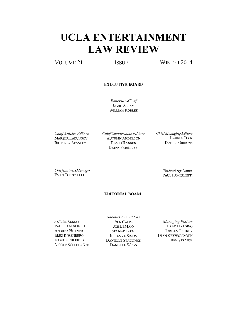handle is hein.journals/uclaetrlr21 and id is 1 raw text is: UCLA ENTERTAINMENT
LAW REVIEW

VOLuME 21

ISSUE 1

WINTER 2014

EXECUTIVE BOARD
Editors-in-Chief
JAMIL ASLAM
WILLIAM ROBLES

ChiefArticles Editors
MARSHA LABUNSKY
BRITTNEY STANLEY

Chief Submissions Editors
AUTUMN ANDERSON
DAVID HANSEN
BRIAN PRIESTLEY

Chief Managing Editors
LAUREN DICK
DANIEL GIBBONS

ChiefBusiness Manager
EVAN COPPOTELLI

Technology Editor
PAUL FAMIGLIETTI

EDITORIAL BOARD

Articles Editors
PAUL FAMIGLIETTI
ANDREA HUTNER
EREz ROSENBERG
DAVID SCHLEIDER
NICOLE SOLLBERGER

Submissions Editors
BEN CAPPS
JOE DEMAO
SID NADKARNI
JULIANNA SIMON
DANIELLE STALLINGS
DANIELLE WEISS

Managing Editors
BRAD HARDING
JORDAN JEFFREY
DIAN KEYWON SOHN
BEN STRAUSS


