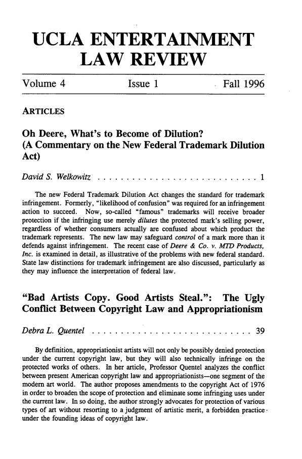 handle is hein.journals/uclaetrlr4 and id is 1 raw text is: UCLA ENTERTAINMENT
LAW REVIEW
Volume 4                         Issue 1                      Fall 1996
ARTICLES
Oh Deere, What's to Become of Dilution?
(A Commentary on the New Federal Trademark Dilution
Act)
David S. Welkowitz      ............................ 1
The new Federal Trademark Dilution Act changes the standard for trademark
infringement. Formerly, likelihood of confusion was required for an infringement
action to succeed. Now, so-called famous trademarks will receive broader
protection if the infringing use merely dilutes the protected mark's selling power,
regardless of whether consumers actually are confused about which product the
trademark represents. The new law may safeguard control of a mark more than it
defends against infringement. The recent case of Deere & Co. v. MTD Products,
Inc. is examined in detail, as illustrative of the problems with new federal standard.
State law distinctions for trademark infringement are also discussed, particularly as
they may influence the interpretation of federal law.
Bad Artists Copy. Good Artists Steal.: The Ugly
Conflict Between Copyright Law and Appropriationism
Debra L. Quentel ............................. 39
By definition, appropriationist artists will not only be possibly denied protection
under the current copyright law, but they will also technically infringe on the
protected works of others. In her article, Professor Quentel analyzes the conflict
between present American copyright law and appropriationists-one segment of the
modem art world. The author proposes amendments to the copyright Act of 1976
in order to broaden the scope of protection and eliminate some infringing uses under
the current law. In so doing, the author strongly advocates for protection of various
types of art without resorting to a judgment of artistic merit, a forbidden practice -
under the founding ideas of copyright law.


