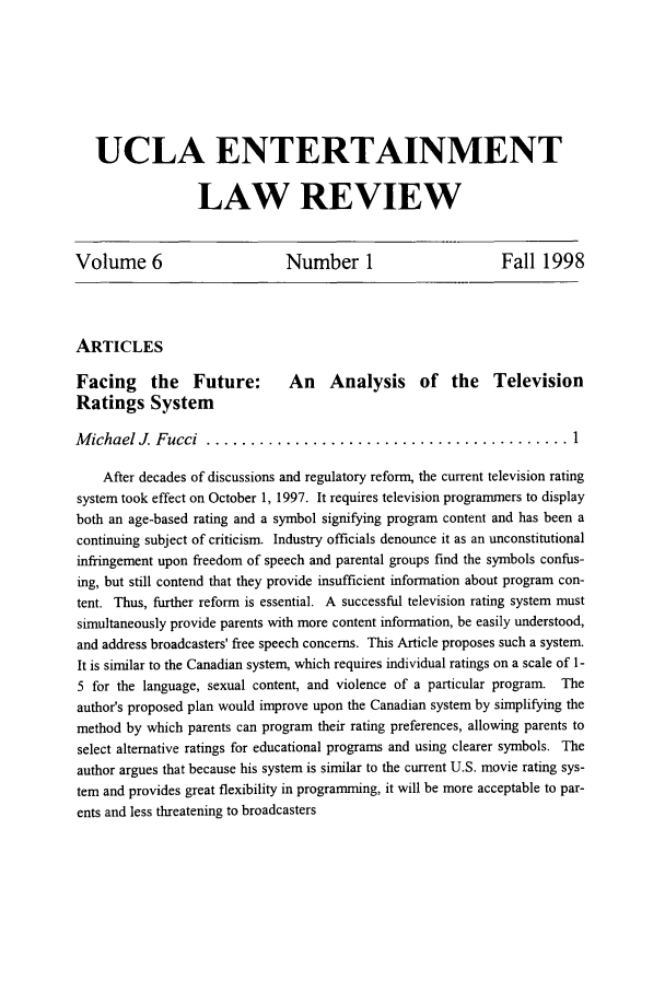 handle is hein.journals/uclaetrlr6 and id is 1 raw text is: UCLA ENTERTAINMENT
LAW REVIEW
Volume 6       Number 1        Fall 1998

ARTICLES
Facing     the   Future:      An    Analysis     of the    Television
Ratings System
M ichael J. Fucci  ......................................... 1
After decades of discussions and regulatory reform, the current television rating
system took effect on October 1, 1997. It requires television programmers to display
both an age-based rating and a symbol signifying program content and has been a
continuing subject of criticism. Industry officials denounce it as an unconstitutional
infringement upon freedom of speech and parental groups find the symbols confus-
ing, but still contend that they provide insufficient information about program con-
tent. Thus, further reform is essential. A successful television rating system must
simultaneously provide parents with more content information, be easily understood,
and address broadcasters' free speech concerns. This Article proposes such a system.
It is similar to the Canadian system, which requires individual ratings on a scale of 1-
5 for the language, sexual content, and violence of a particular program. The
author's proposed plan would improve upon the Canadian system by simplifying the
method by which parents can program their rating preferences, allowing parents to
select alternative ratings for educational programs and using clearer symbols. The
author argues that because his system is similar to the current U.S. movie rating sys-
tem and provides great flexibility in programming, it will be more acceptable to par-
ents and less threatening to broadcasters


