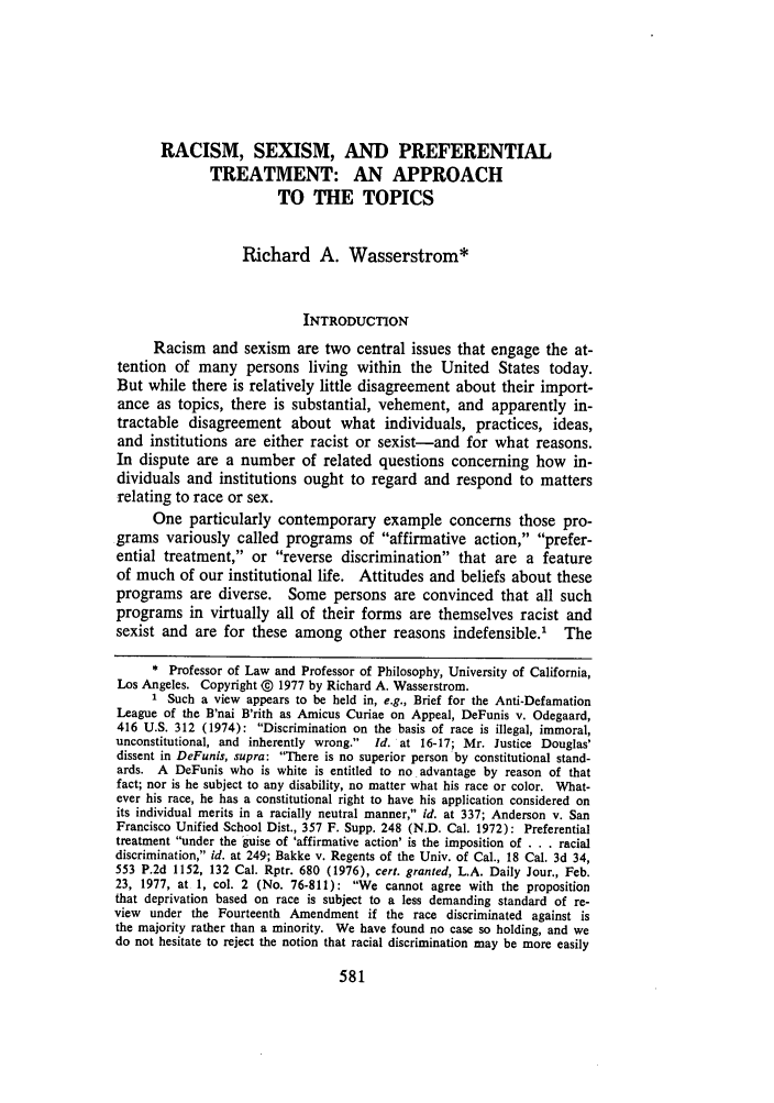 handle is hein.journals/uclalr24 and id is 595 raw text is: RACISM, SEXISM, AND PREFERENTIAL
TREATMENT: AN APPROACH
TO THE TOPICS
Richard A. Wasserstrom*
INTRODUCTION
Racism and sexism are two central issues that engage the at-
tention of many persons living within the United States today.
But while there is relatively little disagreement about their import-
ance as topics, there is substantial, vehement, and apparently in-
tractable disagreement about what individuals, practices, ideas,
and institutions are either racist or sexist-and for what reasons.
In dispute are a number of related questions concerning how in-
dividuals and institutions ought to regard and respond to matters
relating to race or sex.
One particularly contemporary example concerns those pro-
grams variously called programs of affirmative action, prefer-
ential treatment, or reverse discrimination that are a feature
of much of our institutional life. Attitudes and beliefs about these
programs are diverse. Some persons are convinced that all such
programs in virtually all of their forms are themselves racist and
sexist and are for these among other reasons indefensible.' The
* Professor of Law and Professor of Philosophy, University of California,
Los Angeles. Copyright @ 1977 by Richard A. Wasserstrom.
I Such a view appears to be held in, e.g., Brief for the Anti-Defamation
League of the B'nai B'rith as Amicus Curiae on Appeal, DeFunis v. Odegaard,
416 U.S. 312 (1974): Discrimination on the basis of race is illegal, immoral,
unconstitutional, and inherently wrong. Id. at 16-17; Mr. Justice Douglas'
dissent in DeFunis, supra: There is no superior person by constitutional stand-
ards. A DeFunis who is white is entitled to no advantage by reason of that
fact; nor is he subject to any disability, no matter what his race or color. What-
ever his race, he has a constitutional right to have his application considered on
its individual merits in a racially neutral manner, id. at 337; Anderson v. San
Francisco Unified School Dist., 357 F. Supp. 248 (N.D. Cal. 1972): Preferential
treatment under the guise of 'affirmative action' is the imposition of . . . racial
discrimination, id. at 249; Bakke v. Regents of the Univ. of Cal., 18 Cal. 3d 34,
553 P.2d 1152, 132 Cal. Rptr. 680 (1976), cert. granted, L.A. Daily Jour., Feb.
23, 1977, at 1, col. 2 (No. 76-811): We cannot agree with the proposition
that deprivation based on race is subject to a less demanding standard of re-
view under the Fourteenth Amendment if the race discriminated against is
the majority rather than a minority. We have found no case so holding, and we
do not hesitate to reject the notion that racial discrimination may be more easily


