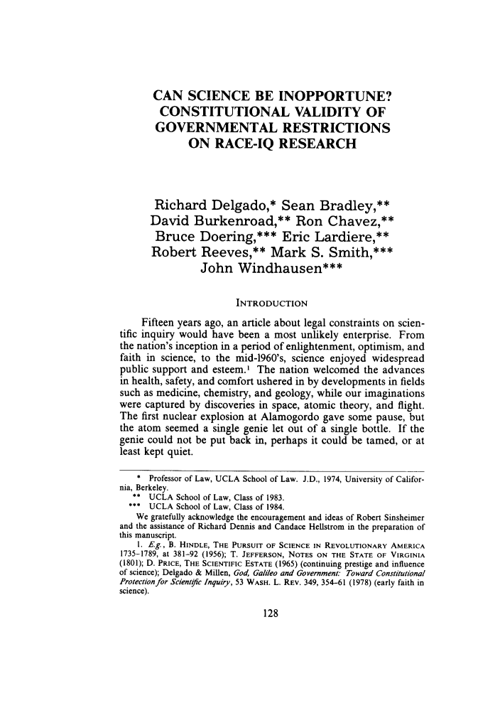 handle is hein.journals/uclalr31 and id is 144 raw text is: CAN SCIENCE BE INOPPORTUNE?
CONSTITUTIONAL VALIDITY OF
GOVERNMENTAL RESTRICTIONS
ON RACE-IQ RESEARCH
Richard Delgado,* Sean Bradley,**
David Burkenroad,** Ron Chavez,**
Bruce Doering,*** Eric Lardiere,**
Robert Reeves,** Mark S. Smith,***
John Windhausen***
INTRODUCTION
Fifteen years ago, an article about legal constraints on scien-
tific inquiry would have been a most unlikely enterprise. From
the nation's inception in a period of enlightenment, optimism, and
faith in science, to the mid-1960's, science enjoyed widespread
public support and esteem.' The nation welcomed the advances
in health, safety, and comfort ushered in by developments in fields
such as medicine, chemistry, and geology, while our imaginations
were captured by discoveries in space, atomic theory, and flight.
The first nuclear explosion at Alamogordo gave some pause, but
the atom seemed a single genie let out of a single bottle. If the
genie could not be put back in, perhaps it could be tamed, or at
least kept quiet.
* Professor of Law, UCLA School of Law. J.D., 1974, University of Califor-
nia, Berkeley.
** UCLA School of Law, Class of 1983.
*** UCLA School of Law, Class of 1984.
We gratefully acknowledge the encouragement and ideas of Robert Sinsheimer
and the assistance of Richard Dennis and Candace Hellstrom in the preparation of
this manuscript.
1. E.g., B. HINDLE, THE PURSUIT OF SCIENCE IN REVOLUTIONARY AMERICA
1735-1789, at 381-92 (1956); T. JEFFERSON, NOTES ON THE STATE OF VIRGINIA
(1801); D. PRICE, THE SCIENTIFIC ESTATE (1965) (continuing prestige and influence
of science); Delgado & Millen, God, Galileo and Government: Toward Constitutional
Protectionfor Scientoc Inquiry, 53 WASH. L. REV. 349, 354-61 (1978) (early faith in
science).


