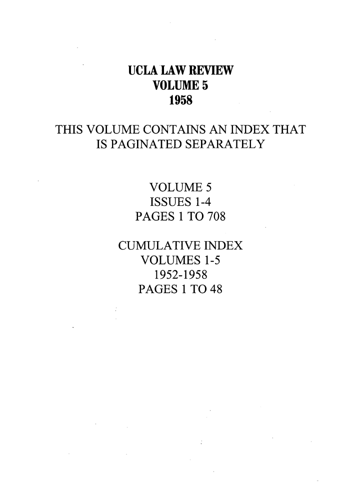 handle is hein.journals/uclalr5 and id is 1 raw text is: UCLA LAW REVIEW
VOLUME 5
1958
THIS VOLUME CONTAINS AN INDEX THAT
IS PAGINATED SEPARATELY
VOLUME 5
ISSUES 1-4
PAGES 1 TO 708
CUMULATIVE INDEX
VOLUMES 1-5
1952-1958
PAGES 1 TO 48


