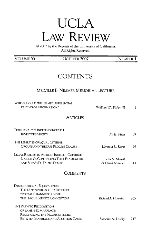 handle is hein.journals/uclalr55 and id is 1 raw text is: UCLA
LAW REVIEW
© 2007 by the Regents of the University of California.
All Rights Reserved.
VOLUME 55           OCTOBER 2007           NUMBER 1

CONTENTS
MELVILLE B. NIMMER MEMORIAL LECTURE

WHEN SHOULD WE PERMIT DIFFERENTIAL
PRICING OF INFORMATION?

William W. Fisher III

ARTICLES

DOES ANALYST INDEPENDENCE SELL
INVESTORS SHORT?

THE LIBERTIES OF EQUAL CITIZENS:
GROUPS AND THE DUE PROCESS CLAUSE
LEGAL REALISM IN ACTION: INDIRECT COPYRIGHT
LIABILITY'S CONTINUING TORT FRAMEWORK
AND SONY'S DE FACTO DEMISE
COMMENTS
DYSFUNCTIONAL EQUIVALENCE:
THE NEW APPROACH TO DEFINING
POSTAL CHANNELS UNDER
THE HAGUE SERVICE CONVENTION
THE PATH TO RECOGNITION
OF SAME-SEX MARRIAGE:
RECONCILING THE INCONSISTENCIES
BETWEEN MARRIAGE AND ADOPTION CASES

Kenneth L. Karst
Peter S. Menell
& David Nimmer

Richard J. Hawkins

Vanessa A. Lavely   247

Jill E. Fisch     39


