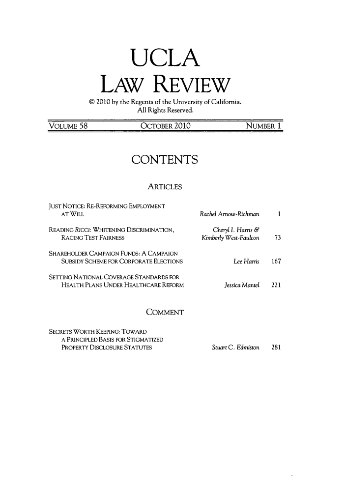handle is hein.journals/uclalr58 and id is 1 raw text is: UCLA
LAW REVIEW
© 2010 by the Regents of the University of California.
All Rights Reserved.
VOLUME 58           OCTOBER 2010            NUMBER 1

CONTENTS
ARTICLES

JUST NOTICE: RE-REFORMING EMPLOYMENT
AT WILL
READING RICCI: WHITENING DISCRIMINATION,
RACING TEST FAIRNESS
SHAREHOLDER CAMPAIGN FUNDS: A CAMPAIGN
SUBSIDY SCHEME FOR CORPORATE ELECTIONS
SETTING NATIONAL COVERAGE STANDARDS FOR
HEALTH PLANS UNDER HEALTHCARE REFORM
COMMENT
SECRETS WORTH KEEPING: TOWARD
A PRINCIPLED BASIS FOR STIGMATIZED
PROPERTY DISCLOSURE STATUTES

Rachel Arnow-Richman
Cheryl 1. Harris &
Kimberly West-Faulcon

Lee Hams     167
Jessica Mantel  221

Stuart C. Edmiston  281


