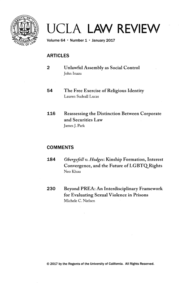 handle is hein.journals/uclalr64 and id is 1 raw text is: 




UCLA LAW REVIEW
Volume 64  Number I  January 2017


ARTICLES

2       Unlawful Assembly as Social Control
       John Inazu


54      The Free Exercise of Religious Identity
        Lauren Sudeall Lucas


116     Reassessing the Distinction Between Corporate
        and Securities Law
        James J. Park



COMMENTS

184     Obergefell v. Hodges: Kinship Formation, Interest
        Convergence, and the Future of LGBTQRights
        Neo Khuu


230     Beyond PREA: An Interdisciplinary Framework
        for Evaluating Sexual Violence in Prisons
        Michele C. Nielsen


© 2017 by the Regents of the University of California. All Rights Reserved.


