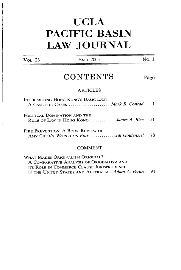handle is hein.journals/uclapblj23 and id is 1 raw text is: UCLA
PACIFIC BASIN
LAW JOURNAL

VOL. 23             FALL 2005               No. 1
CONTENTS                      Page
ARTICLES
INTERPRETING HONG KONG'S BASIC LAW:
A  CASE FOR CASES ...................... Mark R. Conrad  1
POLITICAL DOMINATION AND THE
RULE OF LAW IN HONG KONG ............. James A. Rice  51
FIRE PREVENTION: A BOOK REVIEW OF
AMY CHUA'S WORLD ON FIRE ............. Jill Goldenziel 78
COMMENT
WHAT MAKES ORIGINALISM ORIGINAL?:
A COMPARATIVE ANALYSIS OF ORIGINALISM AND
ITS ROLE IN COMMERCE CLAUSE JURISPRUDENCE
IN THE UNITED STATES AND AUSTRALIA..Adam A. Perlin  94


