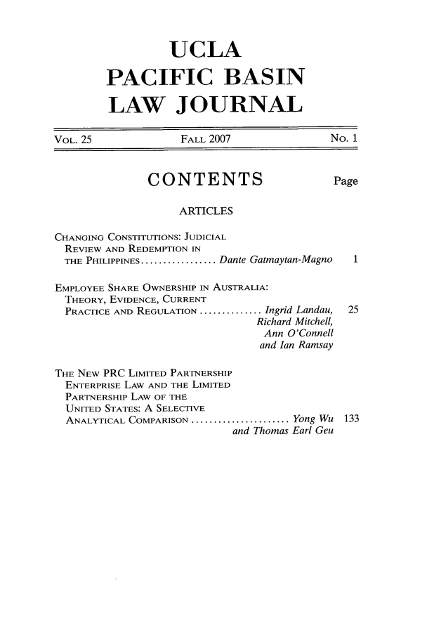 handle is hein.journals/uclapblj25 and id is 1 raw text is: UCLA
PACIFIC BASIN
LAW JOURNAL

VOL. 25               FALL 2007                No. 1
CONTENTS                        Page
ARTICLES
CHANGING CONSTITUTIONS: JUDICIAL
REVIEW AND REDEMPTION IN
THE PHILIPPINES ................. Dante Gatmaytan-Magno
EMPLOYEE SHARE OWNERSHIP IN AUSTRALIA:
THEORY, EVIDENCE, CURRENT
PRACTICE AND REGULATION .............. Ingrid Landau,  25
Richard Mitchell,
Ann O'Connell
and Ian Ramsay
THE NEW PRC LIMITED PARTNERSHIP
ENTERPRISE LAW AND THE LIMITED
PARTNERSHIP LAW OF THE
UNITED STATES: A SELECTIVE
ANALYTICAL COMPARISON ...................... Yong Wu 133
and Thomas Earl Geu



