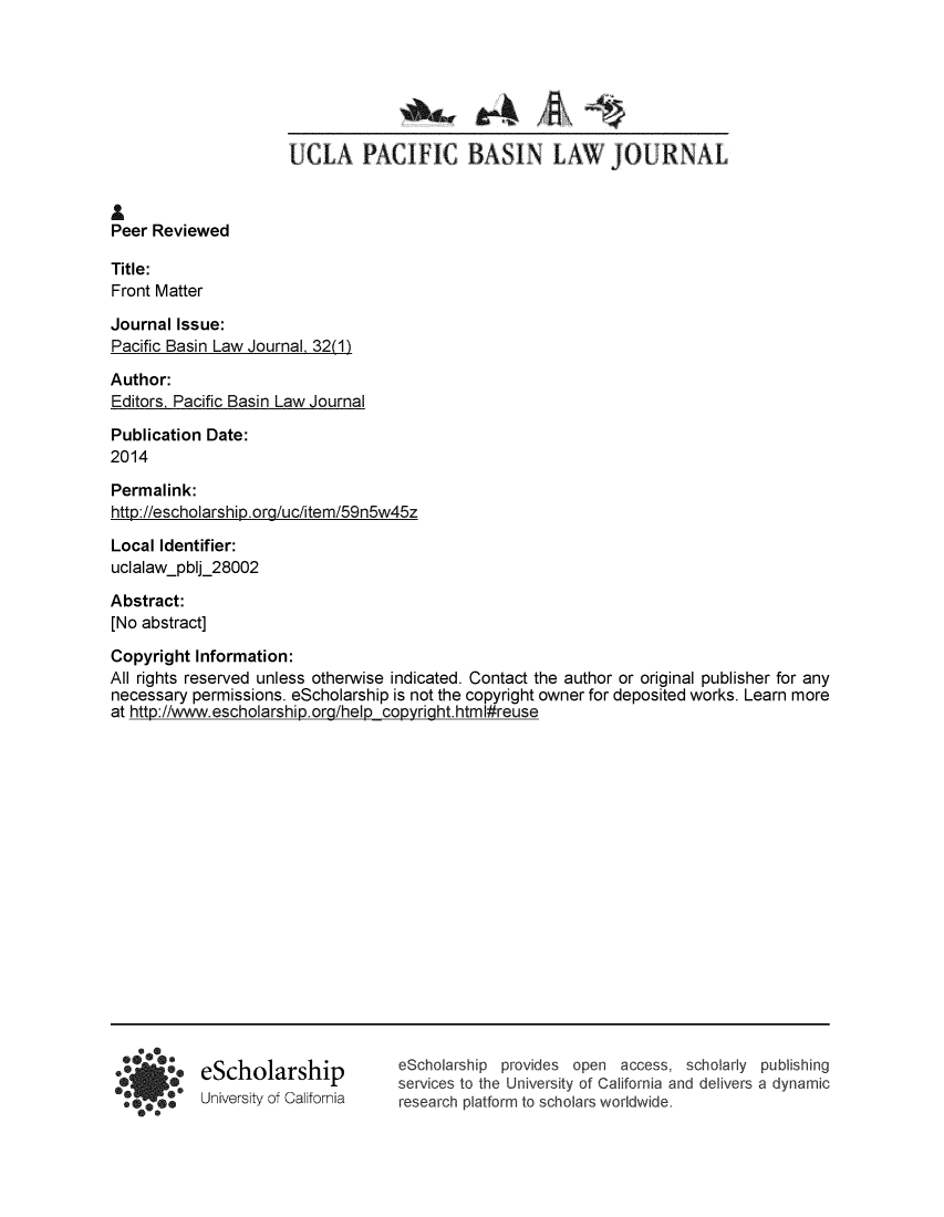 handle is hein.journals/uclapblj32 and id is 1 raw text is: 










Peer Reviewed

Title:
Front Matter

Journal Issue:
Pacific Basin Law Journal 32(1)


Author:
Editors. Pacific Basin Law Journal

Publication Date:
2014

Permalink:
http://escholarship.org/uc/item/59n5w45z


Local Identifier:
uclalaw-pblj_28002

Abstract:
[No abstract]

Copyright  Information:
All rights reserved unless otherwise indicated. Contact the author or original publisher for any
necessary  permissions. eScholarship is not the copyright owner for deposited works. Learn more
at htto://www.escholarshiD.ora/helo convriaht.html#reuse


eScholarship
University of California


eScholarship provides open  access,  scholarly publishing
services to the University of California and delivers a dynamic
research platform to scholars worldwide.


