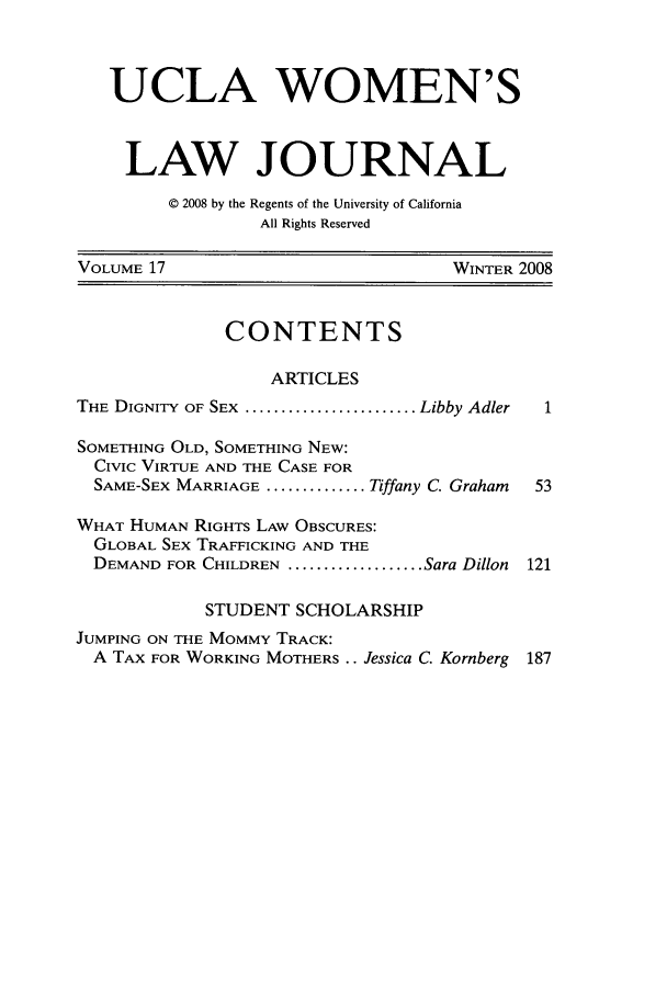 handle is hein.journals/uclawo17 and id is 1 raw text is: UCLA WOMEN'S
LAW JOURNAL
© 2008 by the Regents of the University of California
All Rights Reserved
VOLUME 17                             WINTER 2008
CONTENTS
ARTICLES
THE DIGNITY OF SEX  ........................ Libby Adler  1
SOMETHING OLD, SOMETHING NEW:
CIVIC VIRTUE AND THE CASE FOR
SAME-SEX MARRIAGE .............. Tiffany C. Graham  53
WHAT HUMAN RIGHTS LAW OBSCURES:
GLOBAL SEX TRAFFICKING AND THE
DEMAND FOR CHILDREN ................... Sara Dillon 121
STUDENT SCHOLARSHIP
JUMPING ON THE MOMMY TRACK:
A TAX FOR WORKING MOTHERS .. Jessica C. Kornberg 187


