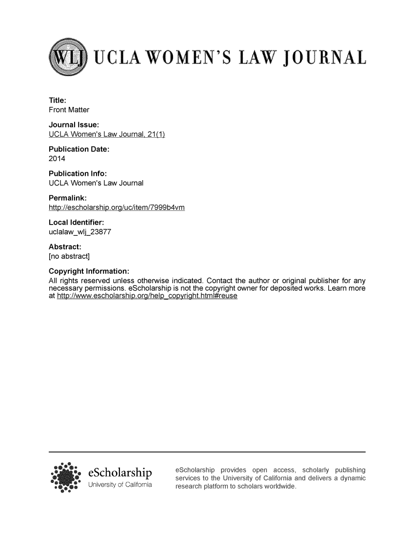 handle is hein.journals/uclawo21 and id is 1 raw text is: 





UCLA WOMEN'S


LAW JOURNAL


Title:
Front Matter

Journal Issue:
UCLA Women's Law Journal21 (1)

Publication Date:
2014

Publication Info:
UCLA Women's Law Journal

Permalink:
http://escholarship.org/uc/item/7999b4vm

Local Identifier:
uclalaw-wlj_23877

Abstract:
[no abstract]

Copyright Information:
All rights reserved unless otherwise indicated. Contact the author or original publisher for any
necessary permissions. eScholarship is not the copyright owner for deposited works. Learn more
at http://www.escholarship.org/help copyright. htm I#reuse


eScholarship
University of California


eScholarship provides open access, scholarly publishing
services to the University of California and delivers a dynamic
research platform to scholars worldwide.


* 7
fo e


