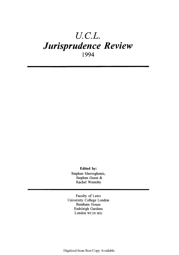 handle is hein.journals/ucljurev1 and id is 1 raw text is: U.C.L.
Jurisprudence Review
1994

Edited by:
Stephen Mavroghenis,
Stephen Guest &
Rachel Westoby

Faculty of Laws
University College London
Bentham House
Endsleigh Gardens
London WClH OEG

Digitized from Best Copy Available


