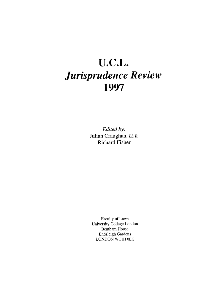 handle is hein.journals/ucljurev4 and id is 1 raw text is: U.C.L.
Jurisprudence Review
1997
Edited by:
Julian Craughan, LL.B.
Richard Fisher
Faculty of Laws
University College London
Bentham House
Endsleigh Gardens
LONDON WClH OEG


