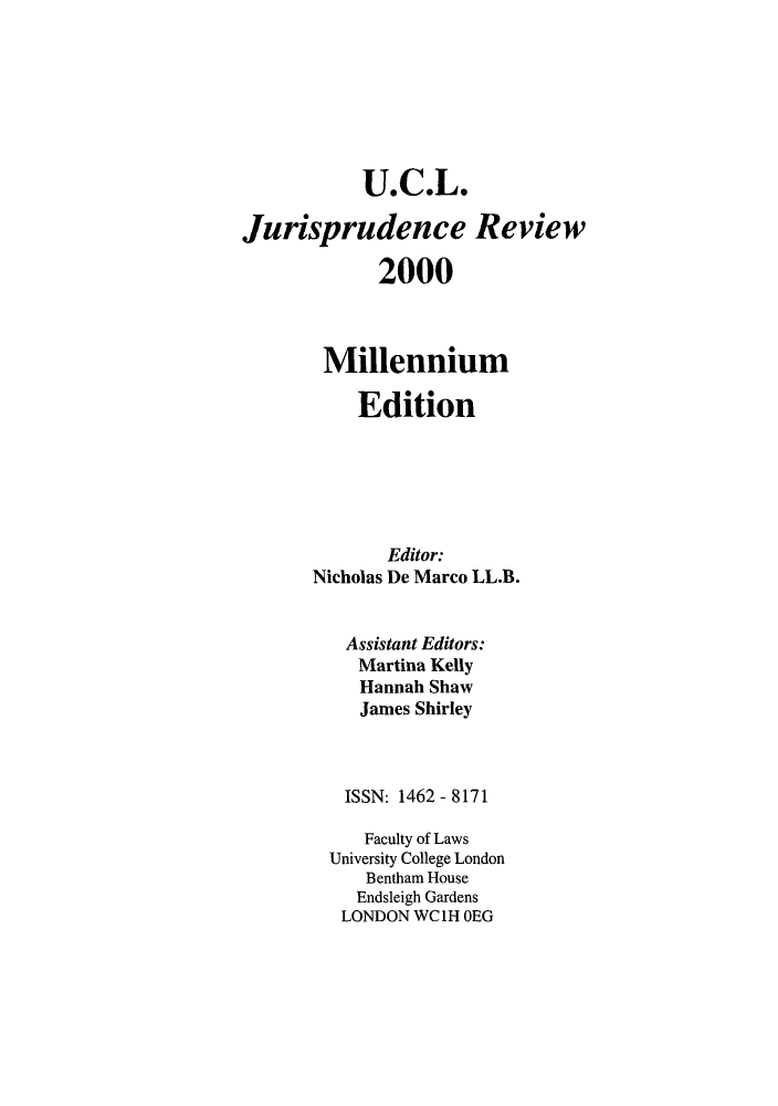 handle is hein.journals/ucljurev7 and id is 1 raw text is: U.C.L.
Jurisprudence Review
2000
Millennium
Edition
Editor:
Nicholas De Marco LL.B.
Assistant Editors:
Martina Kelly
Hannah Shaw
James Shirley
ISSN: 1462 - 8171
Faculty of Laws
University College London
Bentham House
Endsleigh Gardens
LONDON WC1H OEG


