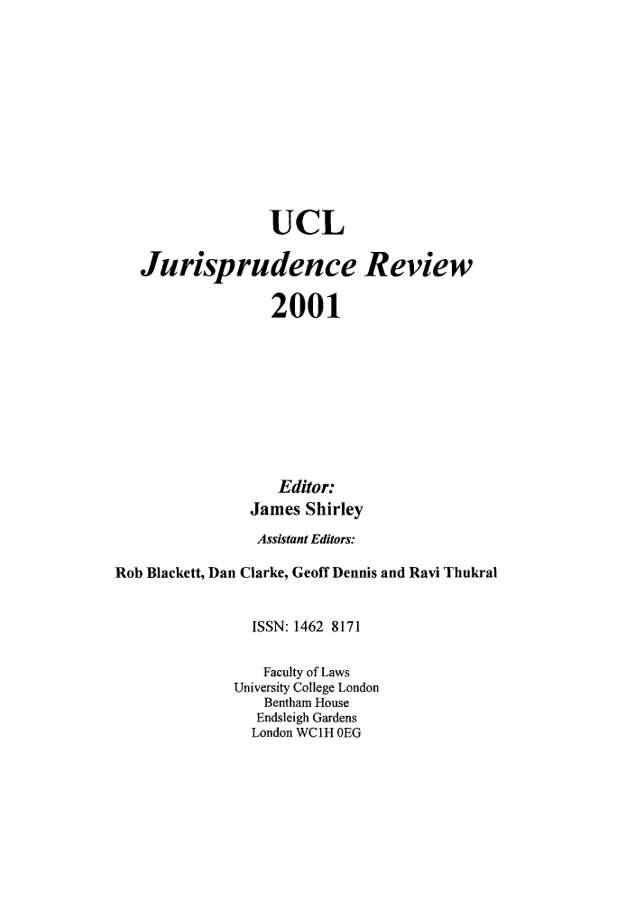 handle is hein.journals/ucljurev8 and id is 1 raw text is: UCL
Jurisprudence Review
2001
Editor:
James Shirley
Assistant Editors:
Rob Blackett, Dan Clarke, Geoff Dennis and Ravi Thukral
ISSN: 1462 8171
Faculty of Laws
University College London
Bentham House
Endsleigh Gardens
London WC1H OEG


