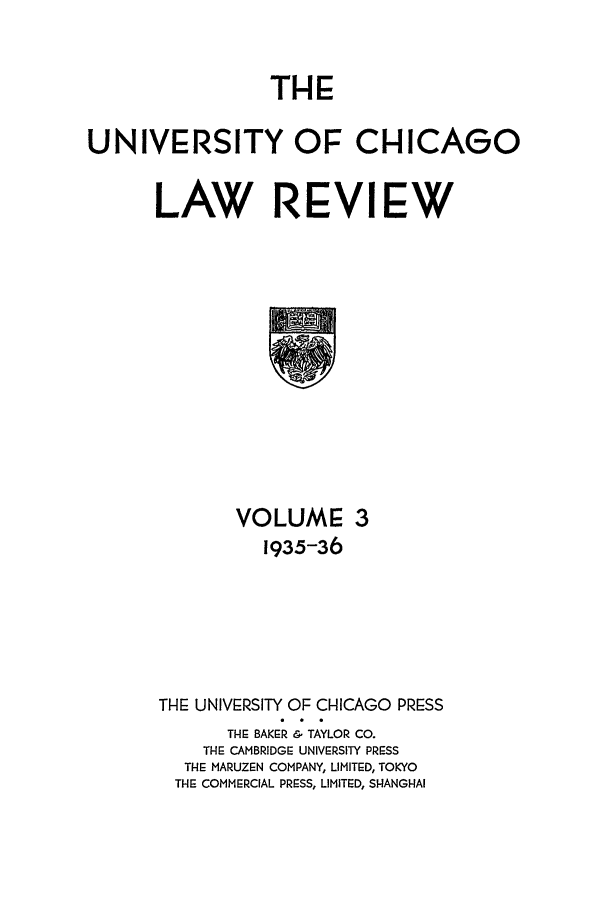 handle is hein.journals/uclr3 and id is 1 raw text is: THE

UNIVERSITY OF CHICAGO
LAW REVIEW

VOLUME 3
1935-36
THE UNIVERSITY OF CHICAGO PRESS
THE BAKER & TAYLOR CO.
THE CAMBRIDGE UNIVERSITY PRESS
THE MARUZEN COMPANY, LIMIT:D, TOKYO
THE COMMERCIAL PRESS, LIMITED, SHANGHAI


