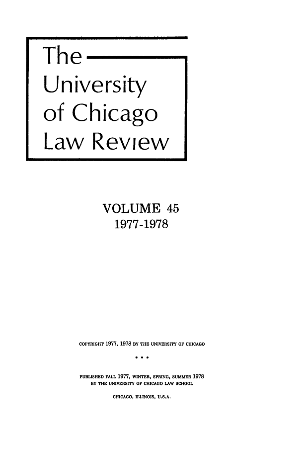 handle is hein.journals/uclr45 and id is 1 raw text is: The
University
of Chicago
Law Review

VOLUME 45
1977-1978
COPYRIGHT 1977, 1978 BY THE UNIVERSITY OF CHICAGO
PUBLISHED FALL 1977, WINTER, SPRING, SUMMER 1978
BY THE UNIVERSITY OF CHICAGO LAW SCHOOL

CHICAGO, ILLINOIS, U.S.A.


