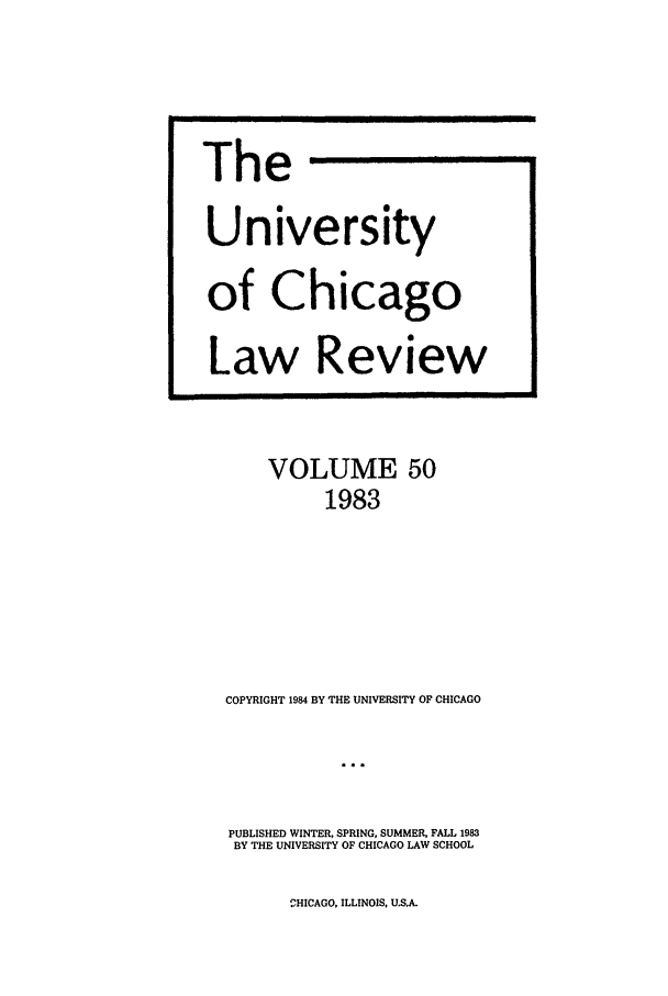handle is hein.journals/uclr50 and id is 1 raw text is: The
University
of Chicago
Law Review

VOLUME 50
1983
COPYRIGHT 1984 BY THE UNIVERSITY OF CHICAGO
PUBLISHED WINTER, SPRING, SUMMER, FALL 1983
BY THE UNIVERSITY OF CHICAGO LAW SCHOOL

HICAGO, ILLINOIS, U.S.A.


