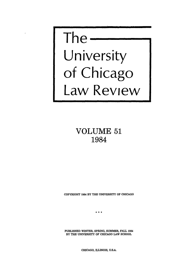 handle is hein.journals/uclr51 and id is 1 raw text is: The
University
of Chicago
Law Review

VOLUME 51
1984
COPYRIGHT 1984 BY THE UNIVERSITY OF CHICAGO
PUBLISHED WINTER, SPRING, SUMMER, FALL 1984
BY THE UNIVERSITY OF CHICAGO LAW SCHOOL

CHICAGO, ILLINOIS, US.A.


