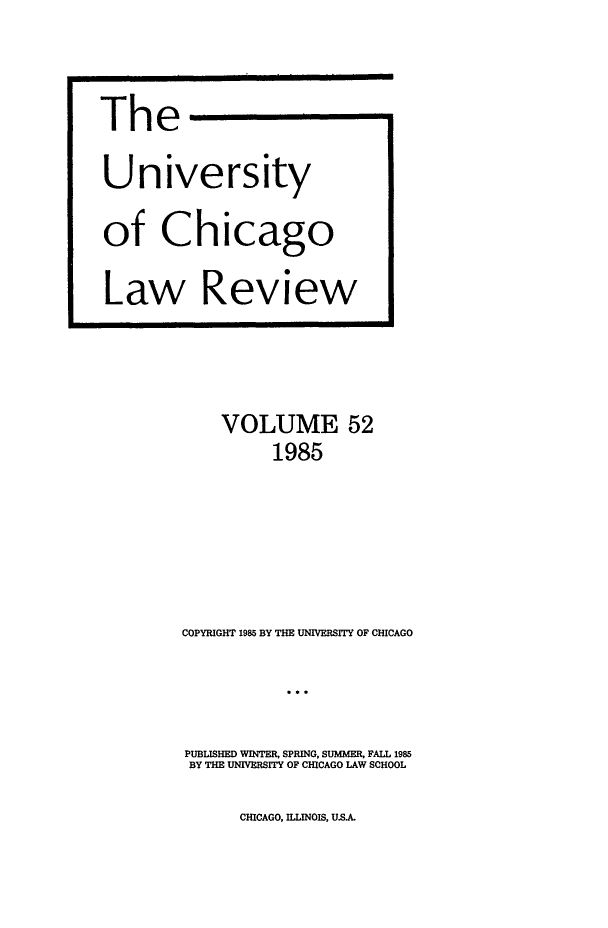 handle is hein.journals/uclr52 and id is 1 raw text is: The
University
of Chicago
Law Review

VOLUME 52
1985
COPYRIGHT 1985 BY THE UNIVERSITY OF CHICAGO
PUBLISHED WINTER, SPRING, SUMMER, FALL 1985
BY THE UNIVERSITY OF CHICAGO LAW SCHOOL

CHICAGO, ILLINOIS, U.S.AL


