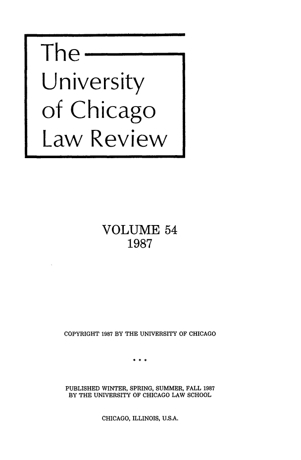 handle is hein.journals/uclr54 and id is 1 raw text is: The
University
of Chicago
Law Review

VOLUME 54
1987
COPYRIGHT 1987 BY THE UNIVERSITY OF CHICAGO
PUBLISHED WINTER, SPRING, SUMMER, FALL 1987
BY THE UNIVERSITY OF CHICAGO LAW SCHOOL

CHICAGO, ILLINOIS, U.S.A.


