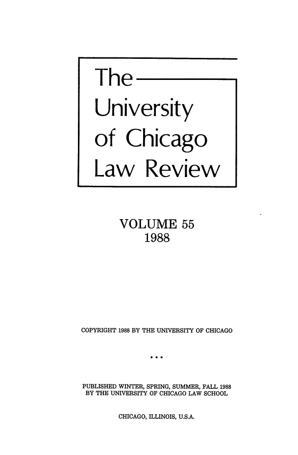 handle is hein.journals/uclr55 and id is 1 raw text is: The
University
of Chicago
Law Review

VOLUME 55
1988
COPYRIGHT 1988 BY THE UNIVERSITY OF CHICAGO
PUBLISHED WINTER, SPRING, SUMMER, FALL 1988
BY THE UNIVERSITY OF CHICAGO LAW SCHOOL

CHICAGO, ILLINOIS, U.S.A.


