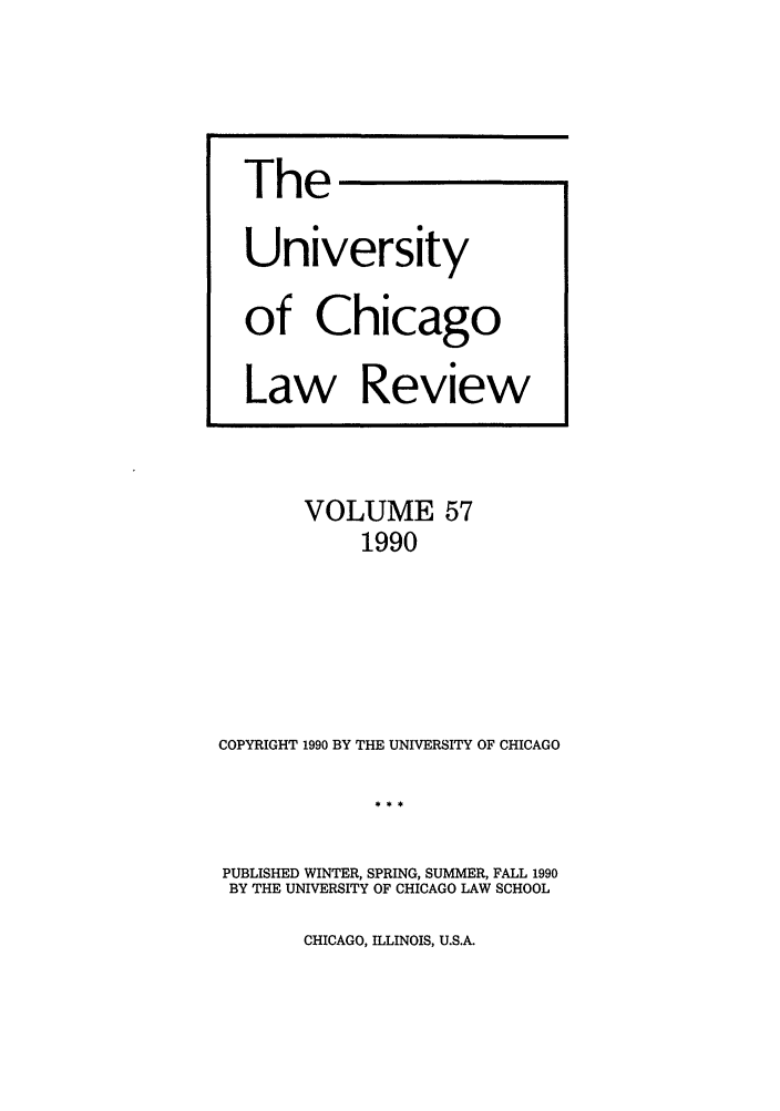 handle is hein.journals/uclr57 and id is 1 raw text is: The
University
of Chicago
Law Review

VOLUME 57
1990
COPYRIGHT 1990 BY THE UNIVERSITY OF CHICAGO

PUBLISHED WINTER, SPRING, SUMMER, FALL 1990
BY THE UNIVERSITY OF CHICAGO LAW SCHOOL

CHICAGO, ILLINOIS, U.S.A.



