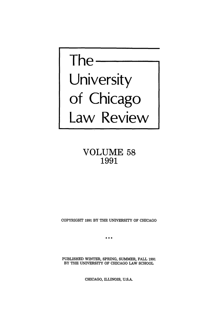 handle is hein.journals/uclr58 and id is 1 raw text is: The
University
of Chicago
Law Review

VOLUME 58
1991
COPYRIGHT 1991 BY THE UNIVERSITY OF CHICAGO

PUBLISHED WINTER, SPRING, SUMMER, FALL 1991
BY THE UNIVERSITY OF CHICAGO LAW SCHOOL

CHICAGO, ILLINOIS, U.S.A.


