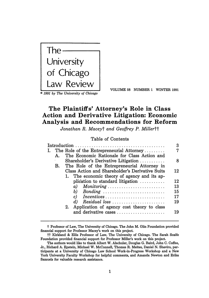 handle is hein.journals/uclr58 and id is 7 raw text is: University
of Chicago
Law Review
VOLUME 58 NUMBER 1 WINTER 1991
0 1991 by The University of Chicago
The Plaintiffs' Attorney's Role in Class
Action and Derivative Litigation: Economic
Analysis and Recommendations for Reform
Jonathan R. Maceyt and Geoffrey P. Millertt
Table of Contents
Introduction  .......................................        3
I. The Role of the Entrepreneurial Attorney .........        7
A.   The Economic Rationale for Class Action and
Shareholder's Derivative Litigation ...........      8
B.   The Role of the Entrepreneurial Attorney in
Class Action and Shareholder's Derivative Suits     12
1. The economic theory of agency and its ap-
plidation to standard litigation ...........    12
a)   M onitoring  .........................     13
b)  Bonding   ...........................       15
c)  Incentives  ..........................      17
d)  Residual loss ......................        19
2. Application of agency cost theory to class
and  derivative  cases .....................    19
t Professor of Law, The University of Chicago. The John M. Olin Foundation provided
financial support for Professor Macey's work on this project.
ft Kirkland & Ellis Professor of Law, The University of Chicago. The Sarah Scaife
Foundation provided financial support for Professor Miller's work on this project.
The authors would like to thank Albert W. Alschuler, Douglas G. Baird, John C. Coffee,
Jr., Richard A. Epstein, Michael W. McConnell, Thomas R. Meites, Daniel N. Shaviro, par-
ticipants at a University of Chicago Law School Work-in-Progress Workshop and a New
York University Faculty Workshop for helpful comments, and Amanda Newton and Erika
Samuels for valuable research assistance.

The       I


